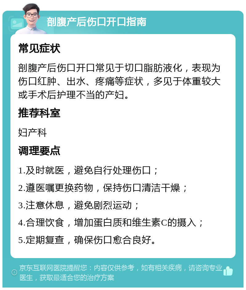 剖腹产后伤口开口指南 常见症状 剖腹产后伤口开口常见于切口脂肪液化，表现为伤口红肿、出水、疼痛等症状，多见于体重较大或手术后护理不当的产妇。 推荐科室 妇产科 调理要点 1.及时就医，避免自行处理伤口； 2.遵医嘱更换药物，保持伤口清洁干燥； 3.注意休息，避免剧烈运动； 4.合理饮食，增加蛋白质和维生素C的摄入； 5.定期复查，确保伤口愈合良好。