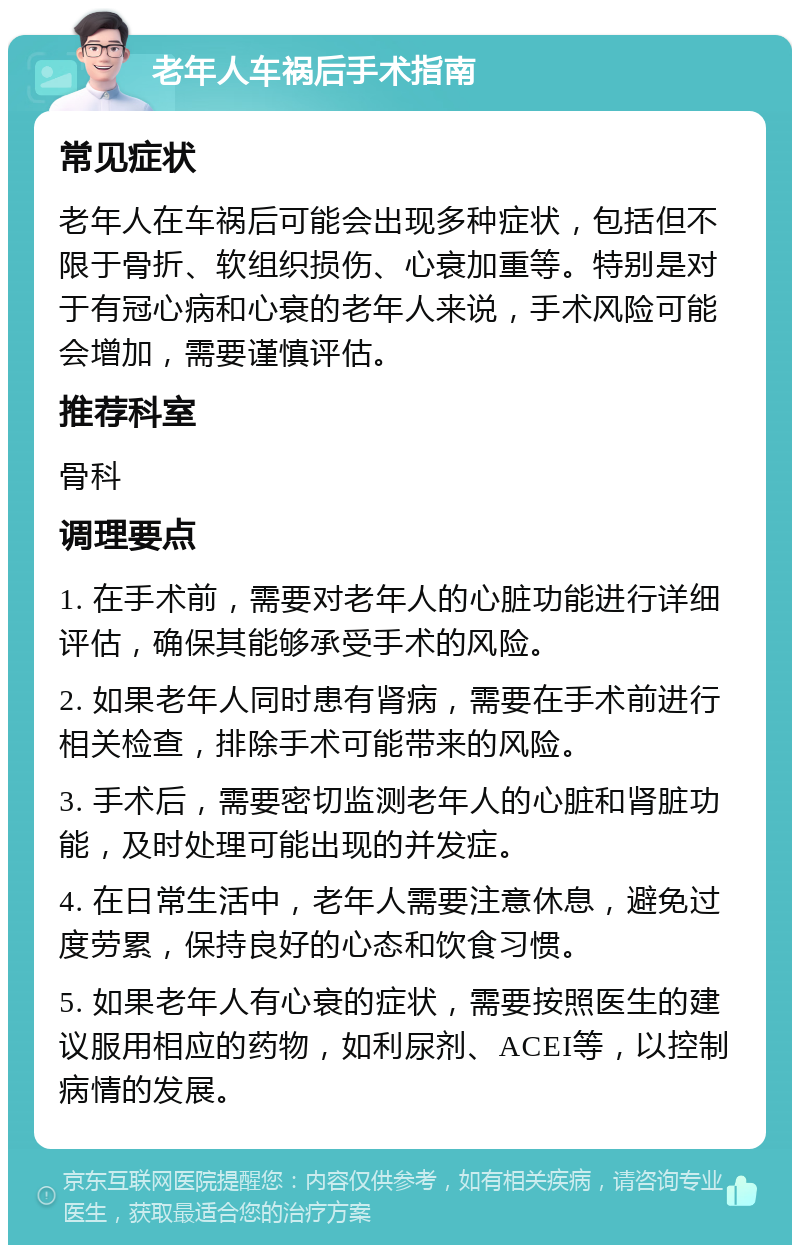 老年人车祸后手术指南 常见症状 老年人在车祸后可能会出现多种症状，包括但不限于骨折、软组织损伤、心衰加重等。特别是对于有冠心病和心衰的老年人来说，手术风险可能会增加，需要谨慎评估。 推荐科室 骨科 调理要点 1. 在手术前，需要对老年人的心脏功能进行详细评估，确保其能够承受手术的风险。 2. 如果老年人同时患有肾病，需要在手术前进行相关检查，排除手术可能带来的风险。 3. 手术后，需要密切监测老年人的心脏和肾脏功能，及时处理可能出现的并发症。 4. 在日常生活中，老年人需要注意休息，避免过度劳累，保持良好的心态和饮食习惯。 5. 如果老年人有心衰的症状，需要按照医生的建议服用相应的药物，如利尿剂、ACEI等，以控制病情的发展。