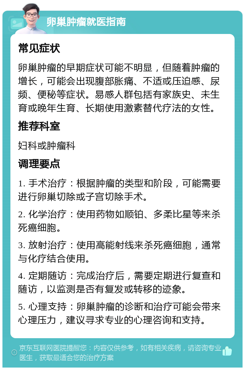 卵巢肿瘤就医指南 常见症状 卵巢肿瘤的早期症状可能不明显，但随着肿瘤的增长，可能会出现腹部胀痛、不适或压迫感、尿频、便秘等症状。易感人群包括有家族史、未生育或晚年生育、长期使用激素替代疗法的女性。 推荐科室 妇科或肿瘤科 调理要点 1. 手术治疗：根据肿瘤的类型和阶段，可能需要进行卵巢切除或子宫切除手术。 2. 化学治疗：使用药物如顺铂、多柔比星等来杀死癌细胞。 3. 放射治疗：使用高能射线来杀死癌细胞，通常与化疗结合使用。 4. 定期随访：完成治疗后，需要定期进行复查和随访，以监测是否有复发或转移的迹象。 5. 心理支持：卵巢肿瘤的诊断和治疗可能会带来心理压力，建议寻求专业的心理咨询和支持。