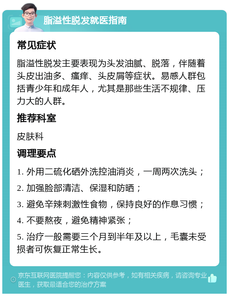 脂溢性脱发就医指南 常见症状 脂溢性脱发主要表现为头发油腻、脱落，伴随着头皮出油多、瘙痒、头皮屑等症状。易感人群包括青少年和成年人，尤其是那些生活不规律、压力大的人群。 推荐科室 皮肤科 调理要点 1. 外用二硫化硒外洗控油消炎，一周两次洗头； 2. 加强脸部清洁、保湿和防晒； 3. 避免辛辣刺激性食物，保持良好的作息习惯； 4. 不要熬夜，避免精神紧张； 5. 治疗一般需要三个月到半年及以上，毛囊未受损者可恢复正常生长。