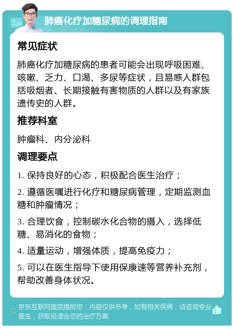 肺癌化疗加糖尿病的调理指南 常见症状 肺癌化疗加糖尿病的患者可能会出现呼吸困难、咳嗽、乏力、口渴、多尿等症状，且易感人群包括吸烟者、长期接触有害物质的人群以及有家族遗传史的人群。 推荐科室 肿瘤科、内分泌科 调理要点 1. 保持良好的心态，积极配合医生治疗； 2. 遵循医嘱进行化疗和糖尿病管理，定期监测血糖和肿瘤情况； 3. 合理饮食，控制碳水化合物的摄入，选择低糖、易消化的食物； 4. 适量运动，增强体质，提高免疫力； 5. 可以在医生指导下使用保康速等营养补充剂，帮助改善身体状况。