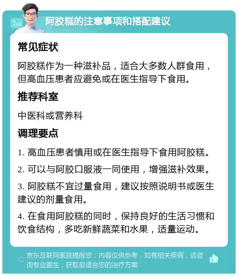 阿胶糕的注意事项和搭配建议 常见症状 阿胶糕作为一种滋补品，适合大多数人群食用，但高血压患者应避免或在医生指导下食用。 推荐科室 中医科或营养科 调理要点 1. 高血压患者慎用或在医生指导下食用阿胶糕。 2. 可以与阿胶口服液一同使用，增强滋补效果。 3. 阿胶糕不宜过量食用，建议按照说明书或医生建议的剂量食用。 4. 在食用阿胶糕的同时，保持良好的生活习惯和饮食结构，多吃新鲜蔬菜和水果，适量运动。