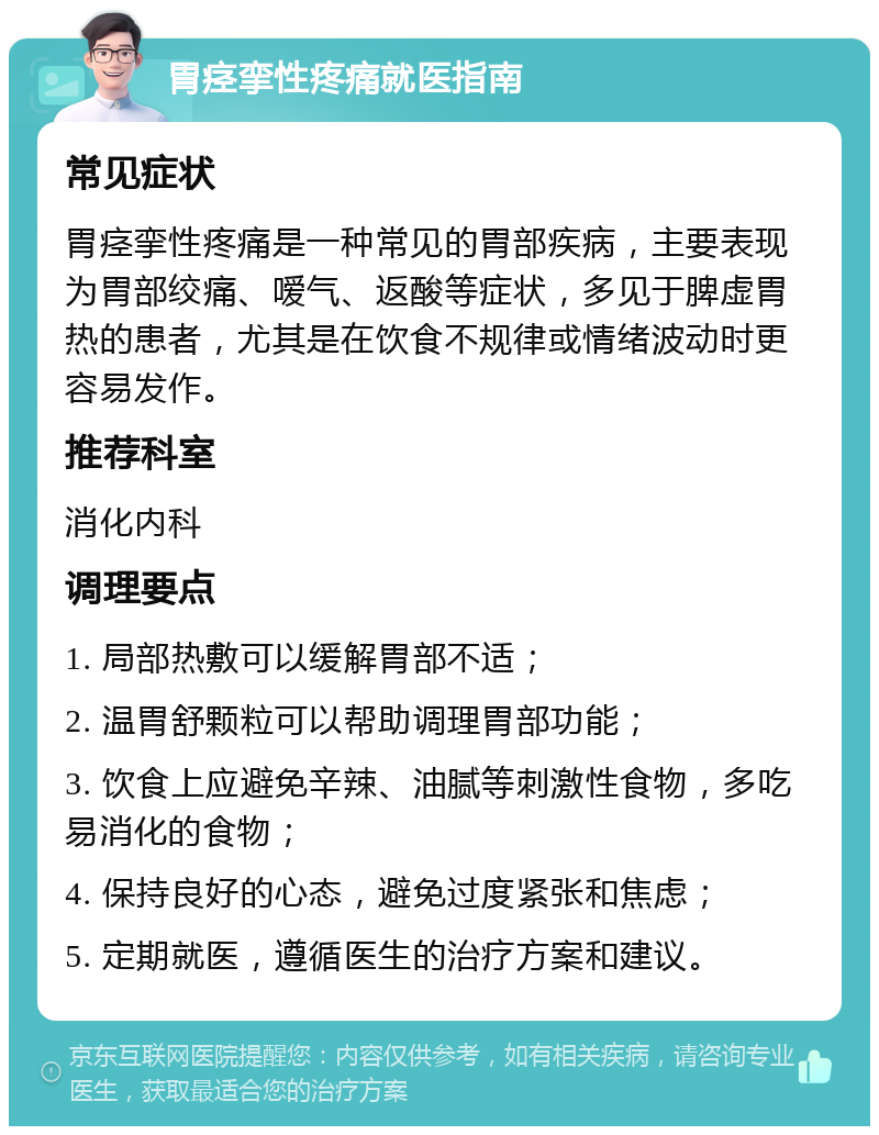 胃痉挛性疼痛就医指南 常见症状 胃痉挛性疼痛是一种常见的胃部疾病，主要表现为胃部绞痛、嗳气、返酸等症状，多见于脾虚胃热的患者，尤其是在饮食不规律或情绪波动时更容易发作。 推荐科室 消化内科 调理要点 1. 局部热敷可以缓解胃部不适； 2. 温胃舒颗粒可以帮助调理胃部功能； 3. 饮食上应避免辛辣、油腻等刺激性食物，多吃易消化的食物； 4. 保持良好的心态，避免过度紧张和焦虑； 5. 定期就医，遵循医生的治疗方案和建议。