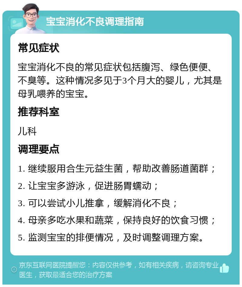 宝宝消化不良调理指南 常见症状 宝宝消化不良的常见症状包括腹泻、绿色便便、不臭等。这种情况多见于3个月大的婴儿，尤其是母乳喂养的宝宝。 推荐科室 儿科 调理要点 1. 继续服用合生元益生菌，帮助改善肠道菌群； 2. 让宝宝多游泳，促进肠胃蠕动； 3. 可以尝试小儿推拿，缓解消化不良； 4. 母亲多吃水果和蔬菜，保持良好的饮食习惯； 5. 监测宝宝的排便情况，及时调整调理方案。