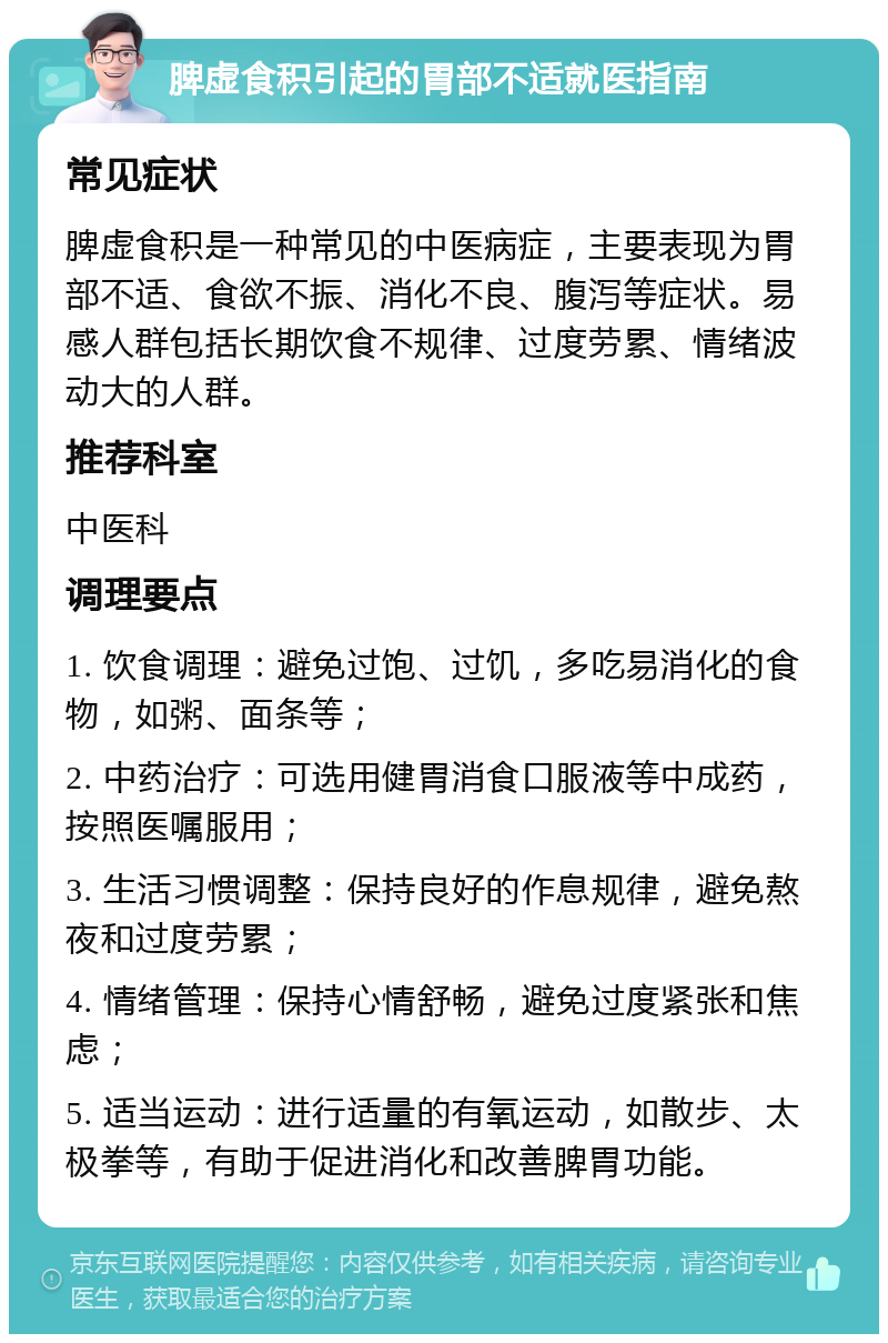 脾虚食积引起的胃部不适就医指南 常见症状 脾虚食积是一种常见的中医病症，主要表现为胃部不适、食欲不振、消化不良、腹泻等症状。易感人群包括长期饮食不规律、过度劳累、情绪波动大的人群。 推荐科室 中医科 调理要点 1. 饮食调理：避免过饱、过饥，多吃易消化的食物，如粥、面条等； 2. 中药治疗：可选用健胃消食口服液等中成药，按照医嘱服用； 3. 生活习惯调整：保持良好的作息规律，避免熬夜和过度劳累； 4. 情绪管理：保持心情舒畅，避免过度紧张和焦虑； 5. 适当运动：进行适量的有氧运动，如散步、太极拳等，有助于促进消化和改善脾胃功能。