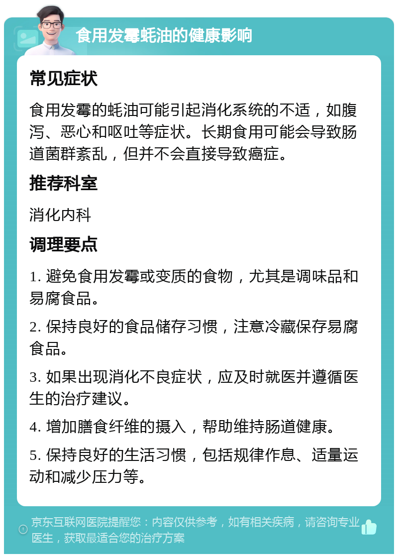 食用发霉蚝油的健康影响 常见症状 食用发霉的蚝油可能引起消化系统的不适，如腹泻、恶心和呕吐等症状。长期食用可能会导致肠道菌群紊乱，但并不会直接导致癌症。 推荐科室 消化内科 调理要点 1. 避免食用发霉或变质的食物，尤其是调味品和易腐食品。 2. 保持良好的食品储存习惯，注意冷藏保存易腐食品。 3. 如果出现消化不良症状，应及时就医并遵循医生的治疗建议。 4. 增加膳食纤维的摄入，帮助维持肠道健康。 5. 保持良好的生活习惯，包括规律作息、适量运动和减少压力等。