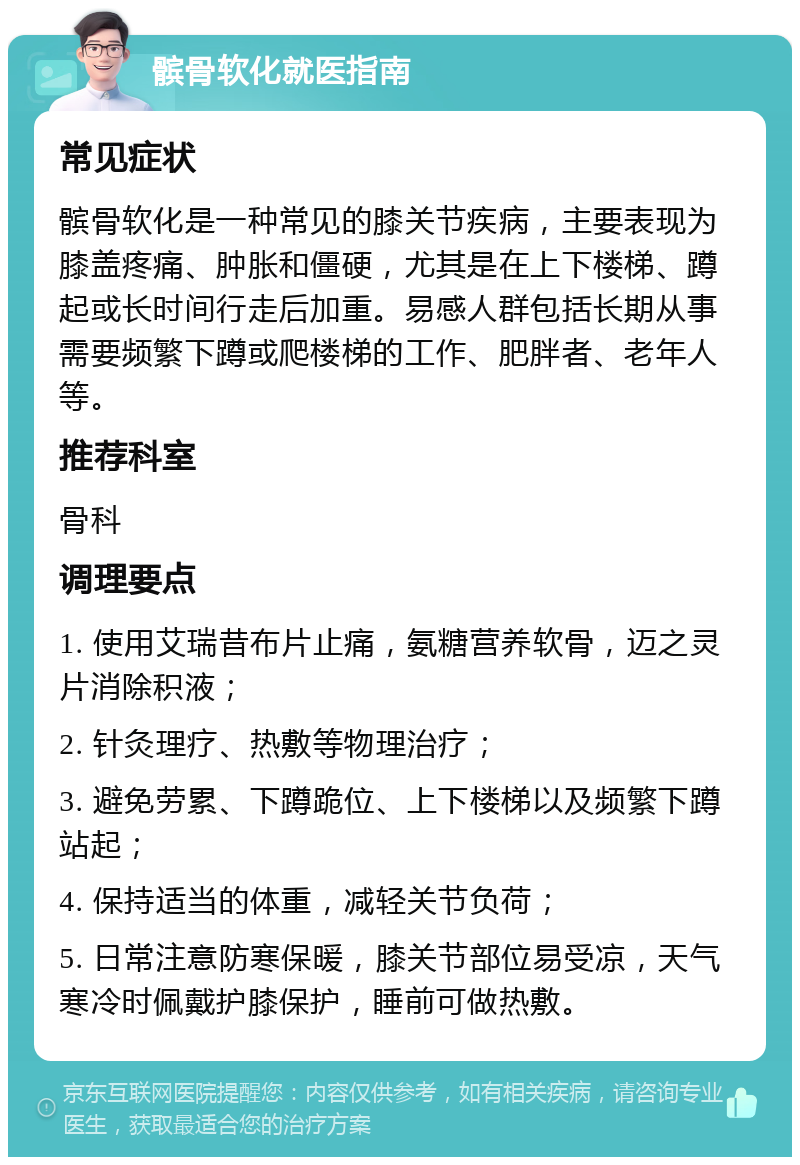 髌骨软化就医指南 常见症状 髌骨软化是一种常见的膝关节疾病，主要表现为膝盖疼痛、肿胀和僵硬，尤其是在上下楼梯、蹲起或长时间行走后加重。易感人群包括长期从事需要频繁下蹲或爬楼梯的工作、肥胖者、老年人等。 推荐科室 骨科 调理要点 1. 使用艾瑞昔布片止痛，氨糖营养软骨，迈之灵片消除积液； 2. 针灸理疗、热敷等物理治疗； 3. 避免劳累、下蹲跪位、上下楼梯以及频繁下蹲站起； 4. 保持适当的体重，减轻关节负荷； 5. 日常注意防寒保暖，膝关节部位易受凉，天气寒冷时佩戴护膝保护，睡前可做热敷。