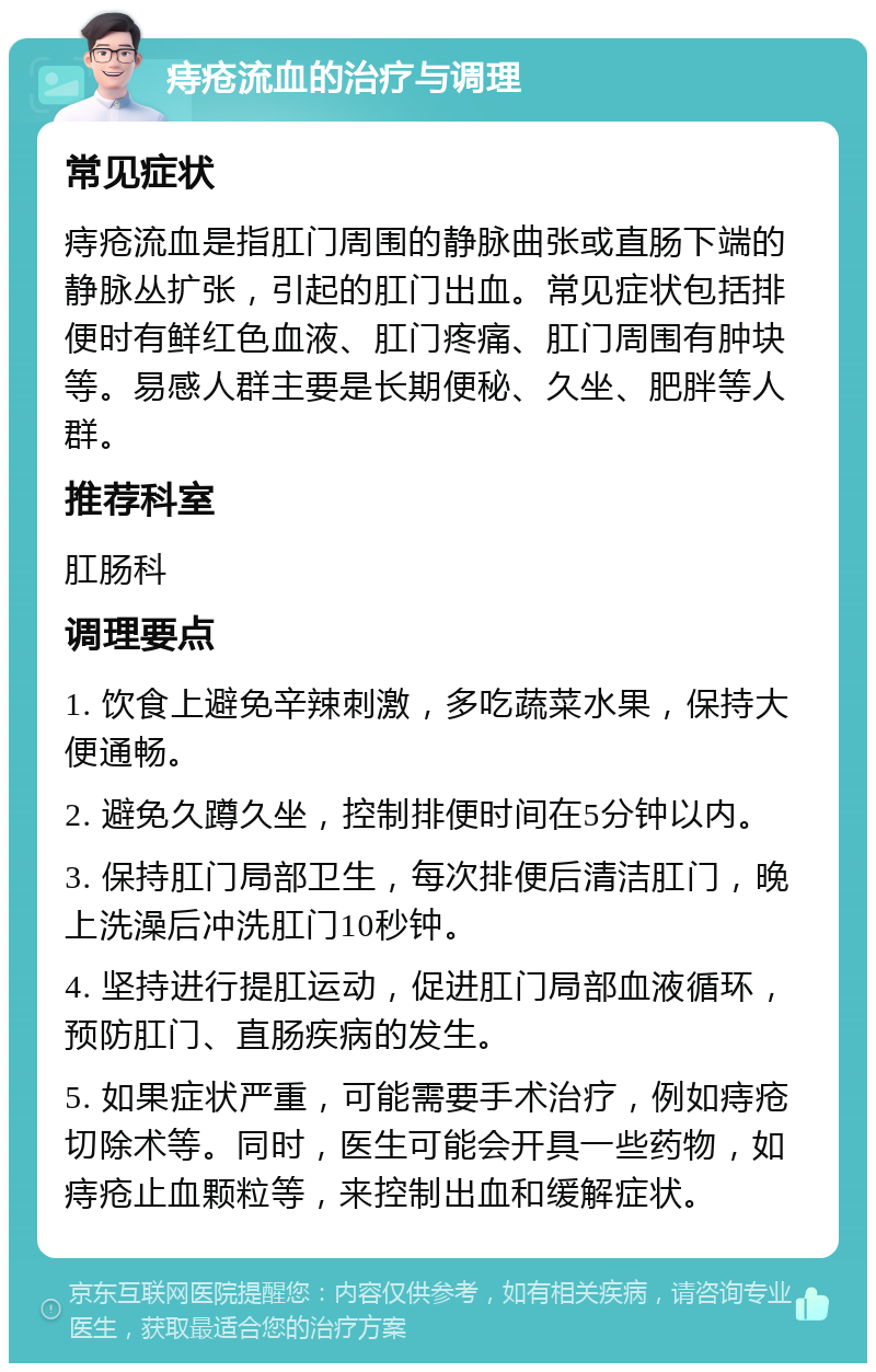 痔疮流血的治疗与调理 常见症状 痔疮流血是指肛门周围的静脉曲张或直肠下端的静脉丛扩张，引起的肛门出血。常见症状包括排便时有鲜红色血液、肛门疼痛、肛门周围有肿块等。易感人群主要是长期便秘、久坐、肥胖等人群。 推荐科室 肛肠科 调理要点 1. 饮食上避免辛辣刺激，多吃蔬菜水果，保持大便通畅。 2. 避免久蹲久坐，控制排便时间在5分钟以内。 3. 保持肛门局部卫生，每次排便后清洁肛门，晚上洗澡后冲洗肛门10秒钟。 4. 坚持进行提肛运动，促进肛门局部血液循环，预防肛门、直肠疾病的发生。 5. 如果症状严重，可能需要手术治疗，例如痔疮切除术等。同时，医生可能会开具一些药物，如痔疮止血颗粒等，来控制出血和缓解症状。