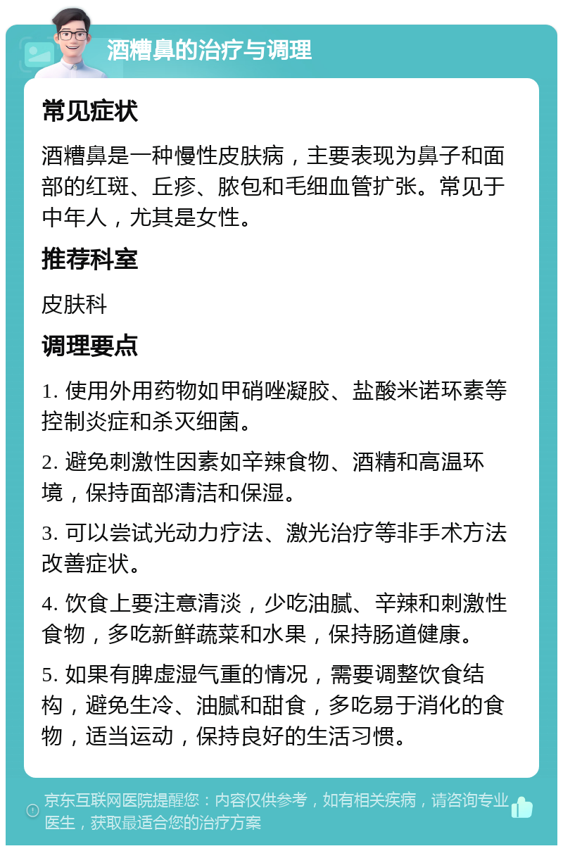 酒糟鼻的治疗与调理 常见症状 酒糟鼻是一种慢性皮肤病，主要表现为鼻子和面部的红斑、丘疹、脓包和毛细血管扩张。常见于中年人，尤其是女性。 推荐科室 皮肤科 调理要点 1. 使用外用药物如甲硝唑凝胶、盐酸米诺环素等控制炎症和杀灭细菌。 2. 避免刺激性因素如辛辣食物、酒精和高温环境，保持面部清洁和保湿。 3. 可以尝试光动力疗法、激光治疗等非手术方法改善症状。 4. 饮食上要注意清淡，少吃油腻、辛辣和刺激性食物，多吃新鲜蔬菜和水果，保持肠道健康。 5. 如果有脾虚湿气重的情况，需要调整饮食结构，避免生冷、油腻和甜食，多吃易于消化的食物，适当运动，保持良好的生活习惯。