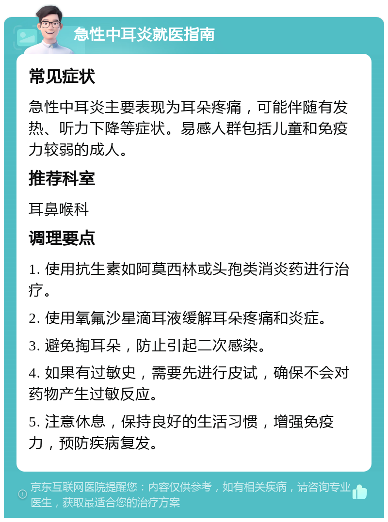 急性中耳炎就医指南 常见症状 急性中耳炎主要表现为耳朵疼痛，可能伴随有发热、听力下降等症状。易感人群包括儿童和免疫力较弱的成人。 推荐科室 耳鼻喉科 调理要点 1. 使用抗生素如阿莫西林或头孢类消炎药进行治疗。 2. 使用氧氟沙星滴耳液缓解耳朵疼痛和炎症。 3. 避免掏耳朵，防止引起二次感染。 4. 如果有过敏史，需要先进行皮试，确保不会对药物产生过敏反应。 5. 注意休息，保持良好的生活习惯，增强免疫力，预防疾病复发。