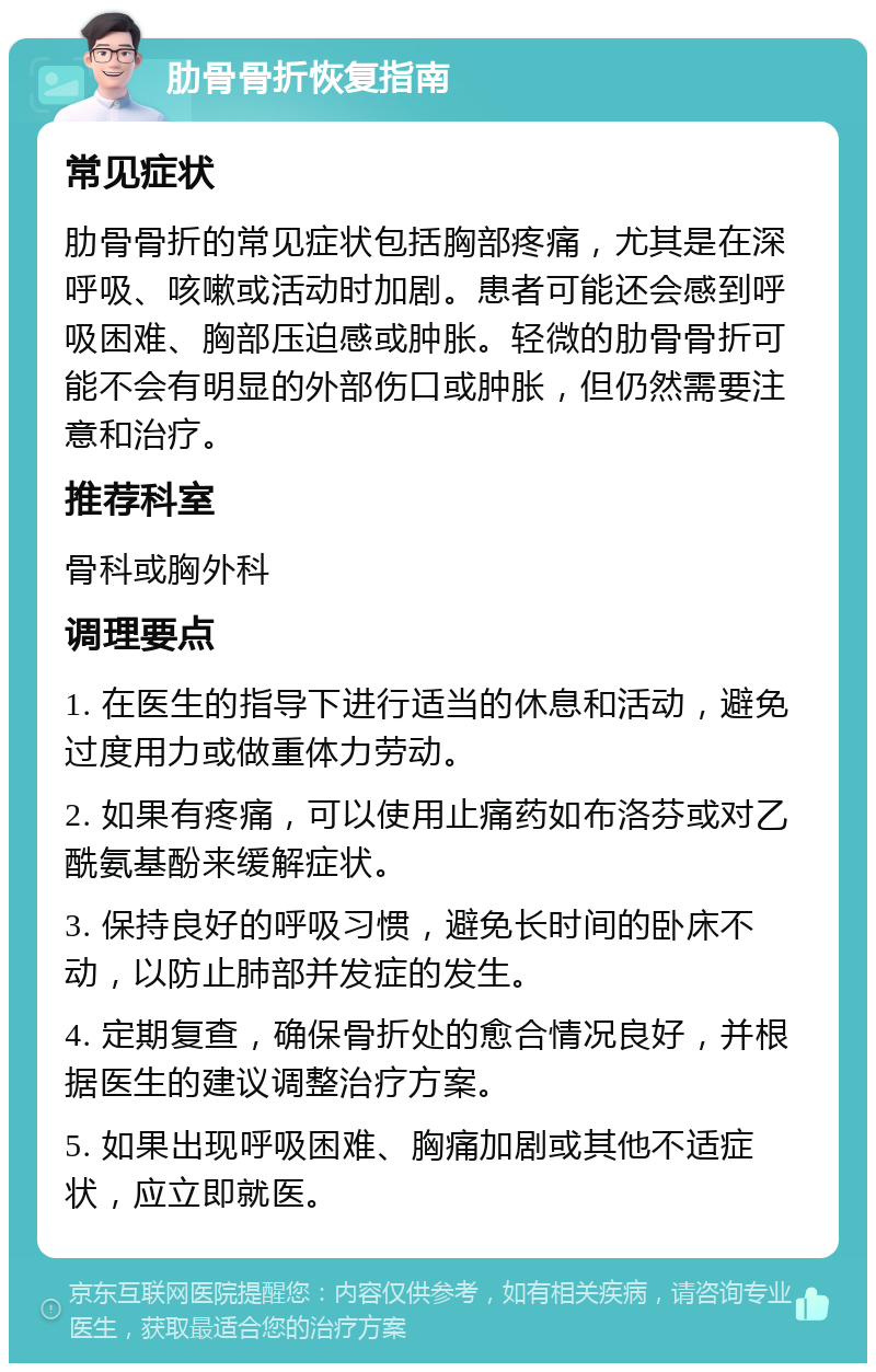 肋骨骨折恢复指南 常见症状 肋骨骨折的常见症状包括胸部疼痛，尤其是在深呼吸、咳嗽或活动时加剧。患者可能还会感到呼吸困难、胸部压迫感或肿胀。轻微的肋骨骨折可能不会有明显的外部伤口或肿胀，但仍然需要注意和治疗。 推荐科室 骨科或胸外科 调理要点 1. 在医生的指导下进行适当的休息和活动，避免过度用力或做重体力劳动。 2. 如果有疼痛，可以使用止痛药如布洛芬或对乙酰氨基酚来缓解症状。 3. 保持良好的呼吸习惯，避免长时间的卧床不动，以防止肺部并发症的发生。 4. 定期复查，确保骨折处的愈合情况良好，并根据医生的建议调整治疗方案。 5. 如果出现呼吸困难、胸痛加剧或其他不适症状，应立即就医。