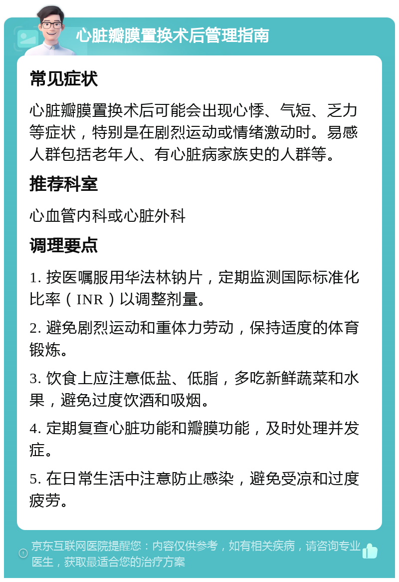 心脏瓣膜置换术后管理指南 常见症状 心脏瓣膜置换术后可能会出现心悸、气短、乏力等症状，特别是在剧烈运动或情绪激动时。易感人群包括老年人、有心脏病家族史的人群等。 推荐科室 心血管内科或心脏外科 调理要点 1. 按医嘱服用华法林钠片，定期监测国际标准化比率（INR）以调整剂量。 2. 避免剧烈运动和重体力劳动，保持适度的体育锻炼。 3. 饮食上应注意低盐、低脂，多吃新鲜蔬菜和水果，避免过度饮酒和吸烟。 4. 定期复查心脏功能和瓣膜功能，及时处理并发症。 5. 在日常生活中注意防止感染，避免受凉和过度疲劳。