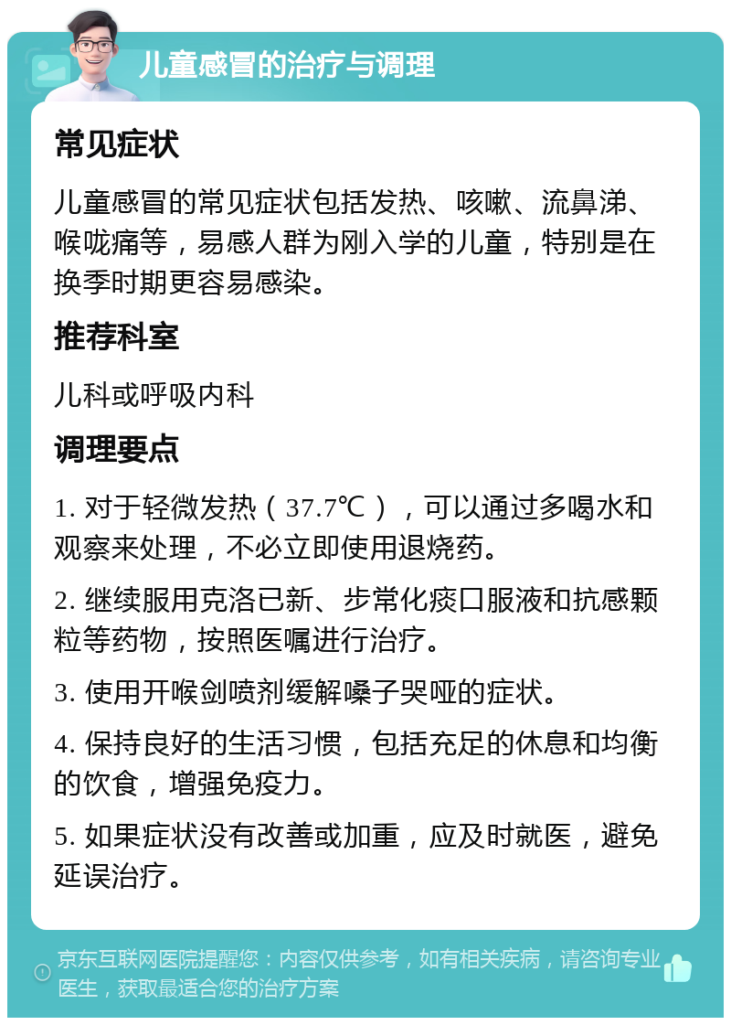 儿童感冒的治疗与调理 常见症状 儿童感冒的常见症状包括发热、咳嗽、流鼻涕、喉咙痛等，易感人群为刚入学的儿童，特别是在换季时期更容易感染。 推荐科室 儿科或呼吸内科 调理要点 1. 对于轻微发热（37.7℃），可以通过多喝水和观察来处理，不必立即使用退烧药。 2. 继续服用克洛已新、步常化痰口服液和抗感颗粒等药物，按照医嘱进行治疗。 3. 使用开喉剑喷剂缓解嗓子哭哑的症状。 4. 保持良好的生活习惯，包括充足的休息和均衡的饮食，增强免疫力。 5. 如果症状没有改善或加重，应及时就医，避免延误治疗。