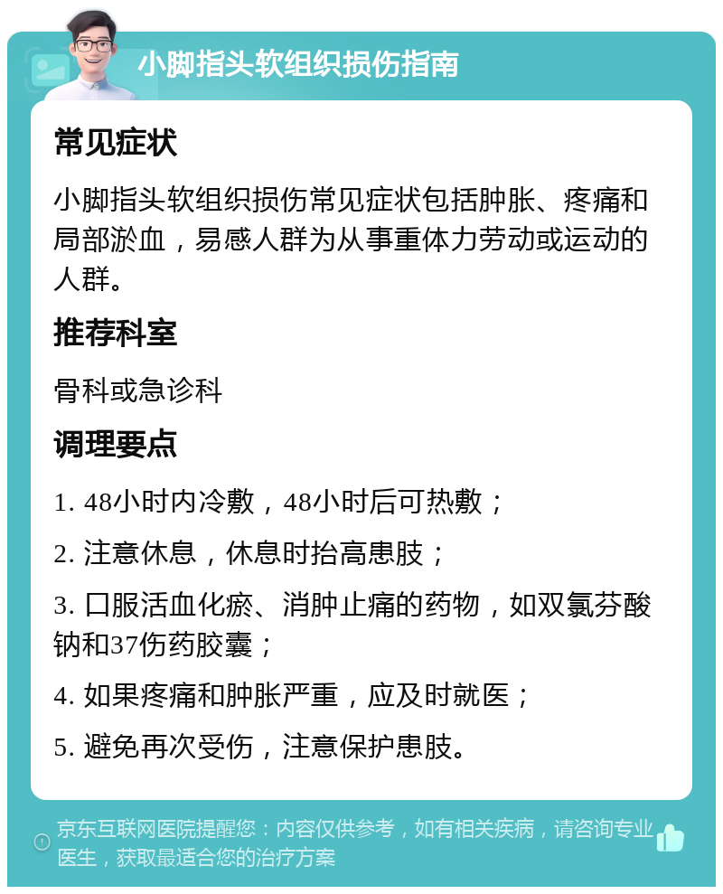 小脚指头软组织损伤指南 常见症状 小脚指头软组织损伤常见症状包括肿胀、疼痛和局部淤血，易感人群为从事重体力劳动或运动的人群。 推荐科室 骨科或急诊科 调理要点 1. 48小时内冷敷，48小时后可热敷； 2. 注意休息，休息时抬高患肢； 3. 口服活血化瘀、消肿止痛的药物，如双氯芬酸钠和37伤药胶囊； 4. 如果疼痛和肿胀严重，应及时就医； 5. 避免再次受伤，注意保护患肢。