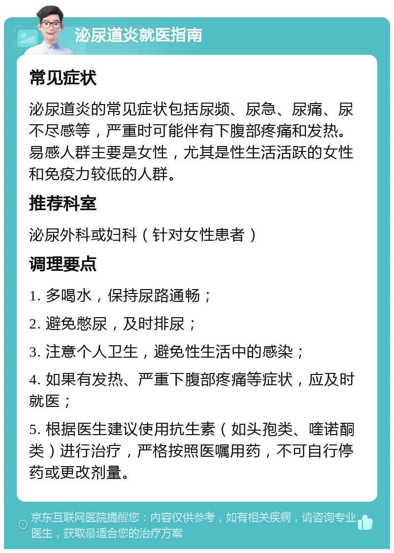 泌尿道炎就医指南 常见症状 泌尿道炎的常见症状包括尿频、尿急、尿痛、尿不尽感等，严重时可能伴有下腹部疼痛和发热。易感人群主要是女性，尤其是性生活活跃的女性和免疫力较低的人群。 推荐科室 泌尿外科或妇科（针对女性患者） 调理要点 1. 多喝水，保持尿路通畅； 2. 避免憋尿，及时排尿； 3. 注意个人卫生，避免性生活中的感染； 4. 如果有发热、严重下腹部疼痛等症状，应及时就医； 5. 根据医生建议使用抗生素（如头孢类、喹诺酮类）进行治疗，严格按照医嘱用药，不可自行停药或更改剂量。