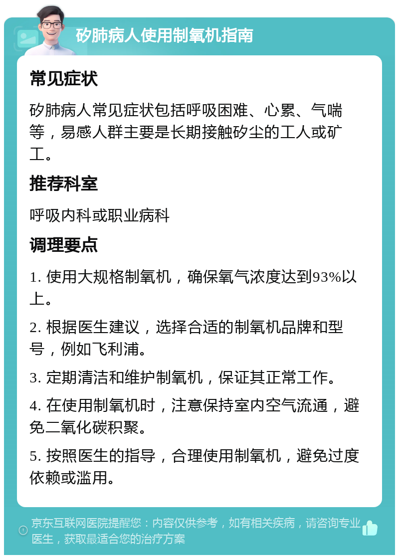 矽肺病人使用制氧机指南 常见症状 矽肺病人常见症状包括呼吸困难、心累、气喘等，易感人群主要是长期接触矽尘的工人或矿工。 推荐科室 呼吸内科或职业病科 调理要点 1. 使用大规格制氧机，确保氧气浓度达到93%以上。 2. 根据医生建议，选择合适的制氧机品牌和型号，例如飞利浦。 3. 定期清洁和维护制氧机，保证其正常工作。 4. 在使用制氧机时，注意保持室内空气流通，避免二氧化碳积聚。 5. 按照医生的指导，合理使用制氧机，避免过度依赖或滥用。