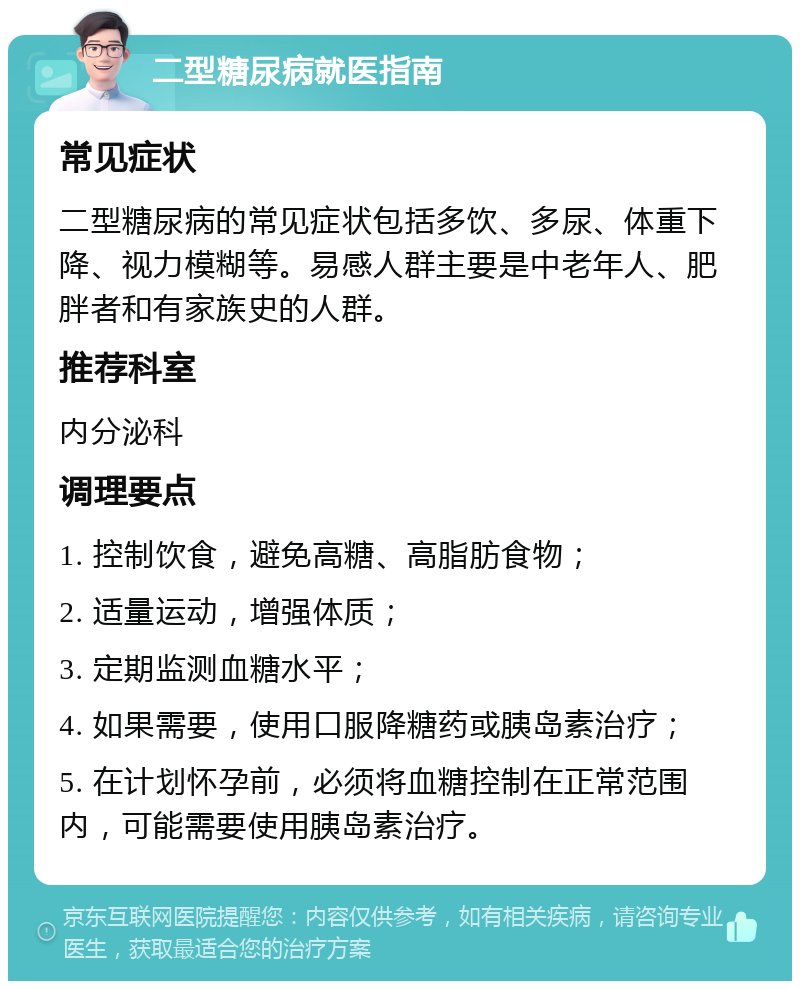 二型糖尿病就医指南 常见症状 二型糖尿病的常见症状包括多饮、多尿、体重下降、视力模糊等。易感人群主要是中老年人、肥胖者和有家族史的人群。 推荐科室 内分泌科 调理要点 1. 控制饮食，避免高糖、高脂肪食物； 2. 适量运动，增强体质； 3. 定期监测血糖水平； 4. 如果需要，使用口服降糖药或胰岛素治疗； 5. 在计划怀孕前，必须将血糖控制在正常范围内，可能需要使用胰岛素治疗。