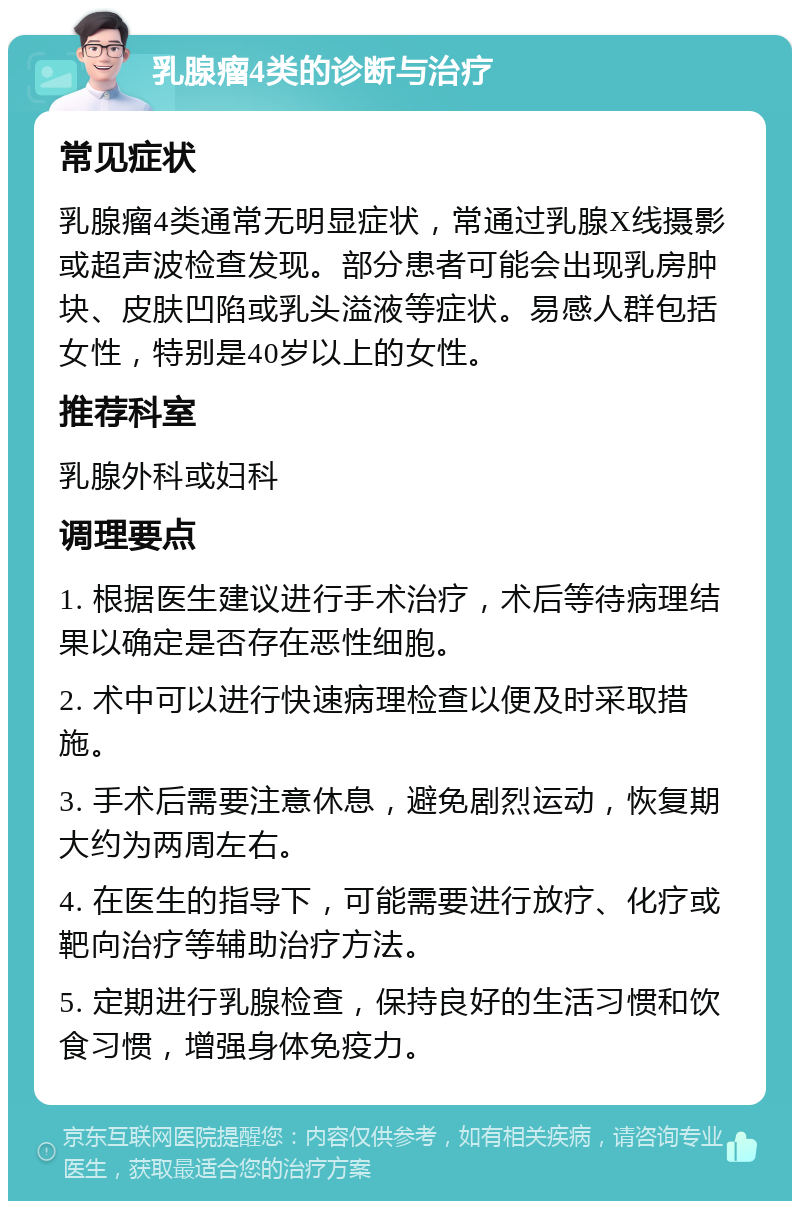 乳腺瘤4类的诊断与治疗 常见症状 乳腺瘤4类通常无明显症状，常通过乳腺X线摄影或超声波检查发现。部分患者可能会出现乳房肿块、皮肤凹陷或乳头溢液等症状。易感人群包括女性，特别是40岁以上的女性。 推荐科室 乳腺外科或妇科 调理要点 1. 根据医生建议进行手术治疗，术后等待病理结果以确定是否存在恶性细胞。 2. 术中可以进行快速病理检查以便及时采取措施。 3. 手术后需要注意休息，避免剧烈运动，恢复期大约为两周左右。 4. 在医生的指导下，可能需要进行放疗、化疗或靶向治疗等辅助治疗方法。 5. 定期进行乳腺检查，保持良好的生活习惯和饮食习惯，增强身体免疫力。