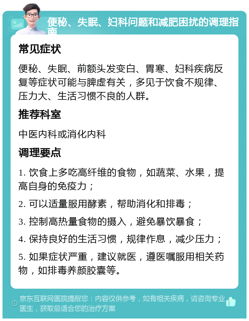 便秘、失眠、妇科问题和减肥困扰的调理指南 常见症状 便秘、失眠、前额头发变白、胃寒、妇科疾病反复等症状可能与脾虚有关，多见于饮食不规律、压力大、生活习惯不良的人群。 推荐科室 中医内科或消化内科 调理要点 1. 饮食上多吃高纤维的食物，如蔬菜、水果，提高自身的免疫力； 2. 可以适量服用酵素，帮助消化和排毒； 3. 控制高热量食物的摄入，避免暴饮暴食； 4. 保持良好的生活习惯，规律作息，减少压力； 5. 如果症状严重，建议就医，遵医嘱服用相关药物，如排毒养颜胶囊等。