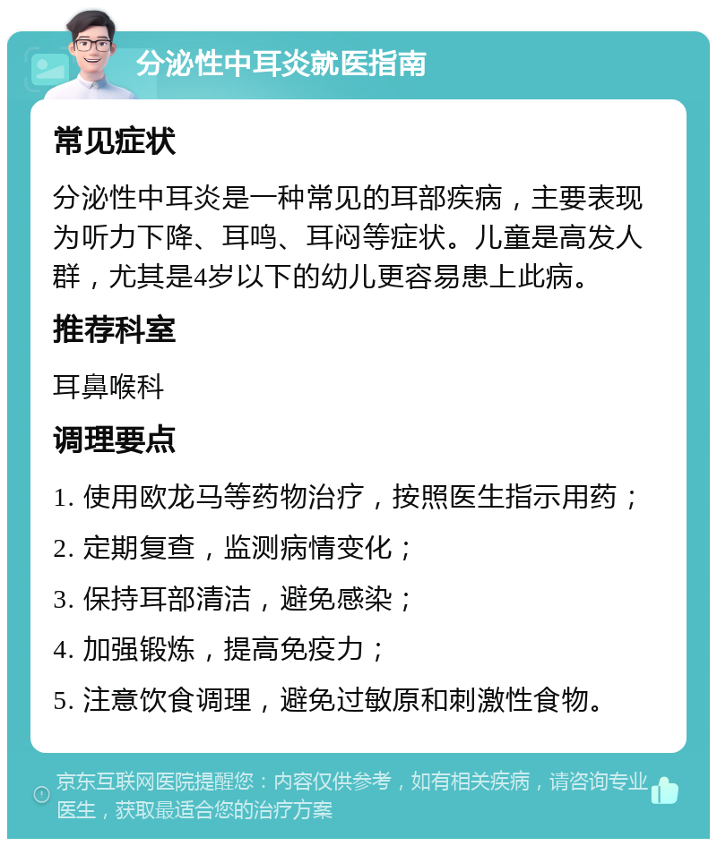 分泌性中耳炎就医指南 常见症状 分泌性中耳炎是一种常见的耳部疾病，主要表现为听力下降、耳鸣、耳闷等症状。儿童是高发人群，尤其是4岁以下的幼儿更容易患上此病。 推荐科室 耳鼻喉科 调理要点 1. 使用欧龙马等药物治疗，按照医生指示用药； 2. 定期复查，监测病情变化； 3. 保持耳部清洁，避免感染； 4. 加强锻炼，提高免疫力； 5. 注意饮食调理，避免过敏原和刺激性食物。