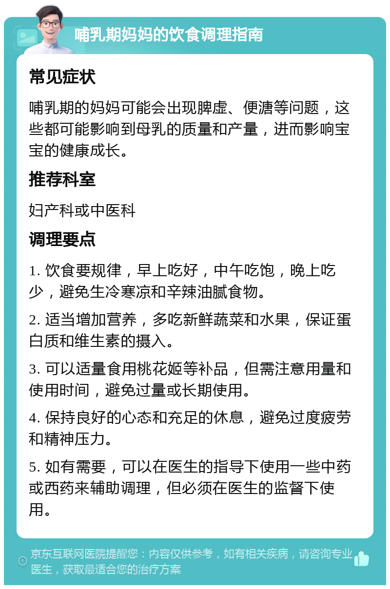 哺乳期妈妈的饮食调理指南 常见症状 哺乳期的妈妈可能会出现脾虚、便溏等问题，这些都可能影响到母乳的质量和产量，进而影响宝宝的健康成长。 推荐科室 妇产科或中医科 调理要点 1. 饮食要规律，早上吃好，中午吃饱，晚上吃少，避免生冷寒凉和辛辣油腻食物。 2. 适当增加营养，多吃新鲜蔬菜和水果，保证蛋白质和维生素的摄入。 3. 可以适量食用桃花姬等补品，但需注意用量和使用时间，避免过量或长期使用。 4. 保持良好的心态和充足的休息，避免过度疲劳和精神压力。 5. 如有需要，可以在医生的指导下使用一些中药或西药来辅助调理，但必须在医生的监督下使用。