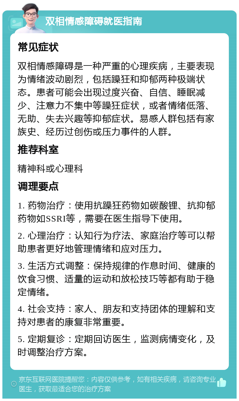 双相情感障碍就医指南 常见症状 双相情感障碍是一种严重的心理疾病，主要表现为情绪波动剧烈，包括躁狂和抑郁两种极端状态。患者可能会出现过度兴奋、自信、睡眠减少、注意力不集中等躁狂症状，或者情绪低落、无助、失去兴趣等抑郁症状。易感人群包括有家族史、经历过创伤或压力事件的人群。 推荐科室 精神科或心理科 调理要点 1. 药物治疗：使用抗躁狂药物如碳酸锂、抗抑郁药物如SSRI等，需要在医生指导下使用。 2. 心理治疗：认知行为疗法、家庭治疗等可以帮助患者更好地管理情绪和应对压力。 3. 生活方式调整：保持规律的作息时间、健康的饮食习惯、适量的运动和放松技巧等都有助于稳定情绪。 4. 社会支持：家人、朋友和支持团体的理解和支持对患者的康复非常重要。 5. 定期复诊：定期回访医生，监测病情变化，及时调整治疗方案。