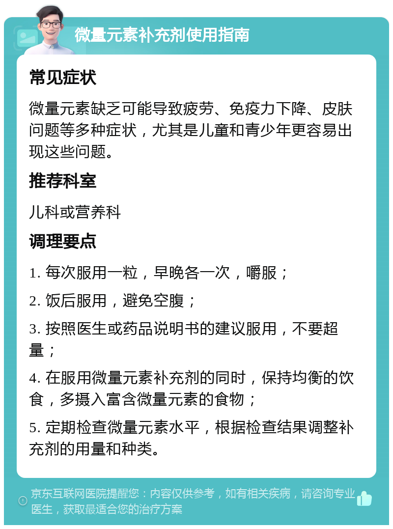 微量元素补充剂使用指南 常见症状 微量元素缺乏可能导致疲劳、免疫力下降、皮肤问题等多种症状，尤其是儿童和青少年更容易出现这些问题。 推荐科室 儿科或营养科 调理要点 1. 每次服用一粒，早晚各一次，嚼服； 2. 饭后服用，避免空腹； 3. 按照医生或药品说明书的建议服用，不要超量； 4. 在服用微量元素补充剂的同时，保持均衡的饮食，多摄入富含微量元素的食物； 5. 定期检查微量元素水平，根据检查结果调整补充剂的用量和种类。