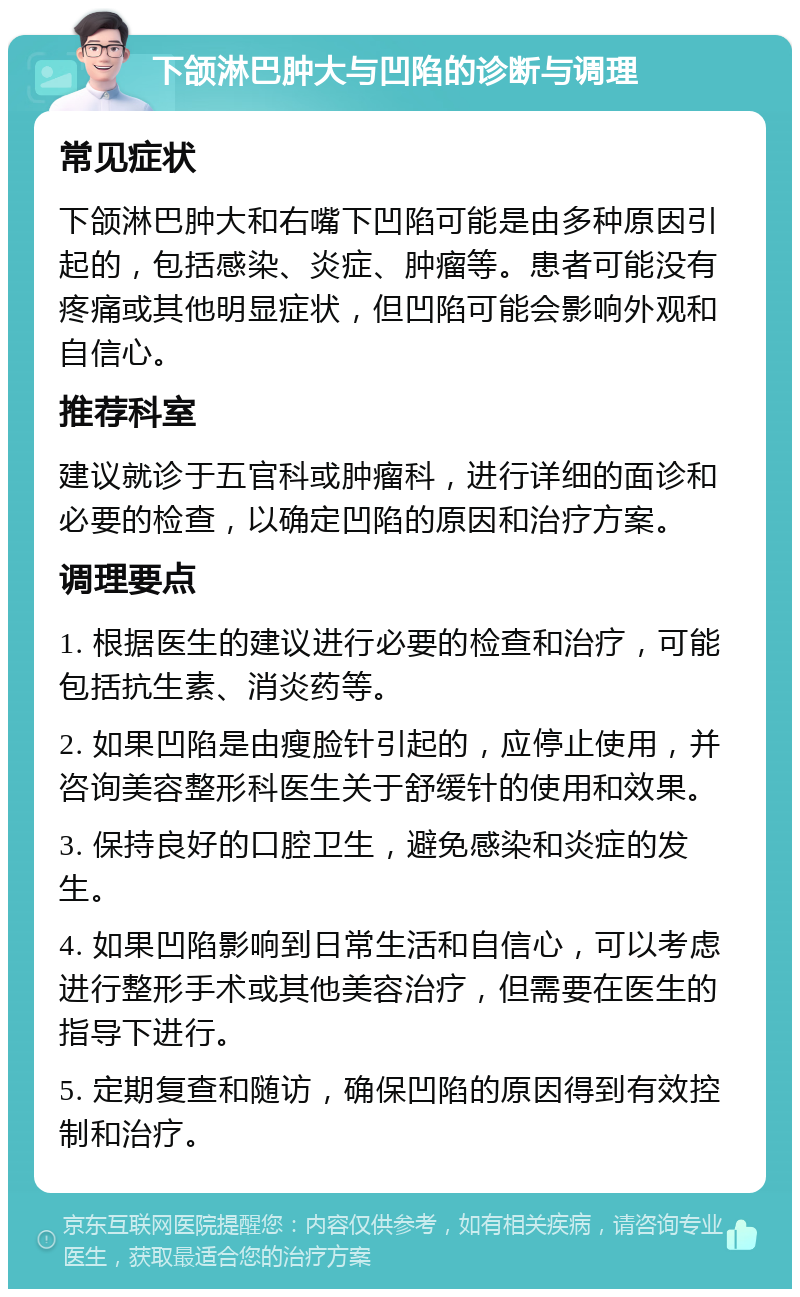 下颌淋巴肿大与凹陷的诊断与调理 常见症状 下颌淋巴肿大和右嘴下凹陷可能是由多种原因引起的，包括感染、炎症、肿瘤等。患者可能没有疼痛或其他明显症状，但凹陷可能会影响外观和自信心。 推荐科室 建议就诊于五官科或肿瘤科，进行详细的面诊和必要的检查，以确定凹陷的原因和治疗方案。 调理要点 1. 根据医生的建议进行必要的检查和治疗，可能包括抗生素、消炎药等。 2. 如果凹陷是由瘦脸针引起的，应停止使用，并咨询美容整形科医生关于舒缓针的使用和效果。 3. 保持良好的口腔卫生，避免感染和炎症的发生。 4. 如果凹陷影响到日常生活和自信心，可以考虑进行整形手术或其他美容治疗，但需要在医生的指导下进行。 5. 定期复查和随访，确保凹陷的原因得到有效控制和治疗。