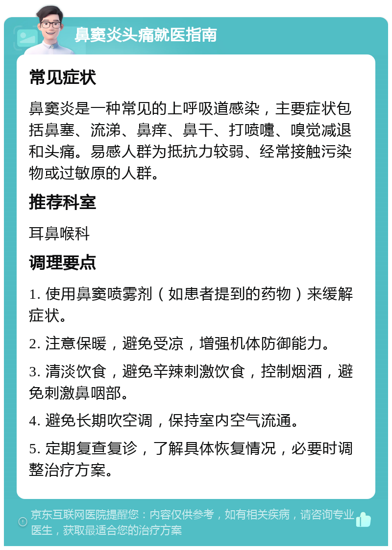 鼻窦炎头痛就医指南 常见症状 鼻窦炎是一种常见的上呼吸道感染，主要症状包括鼻塞、流涕、鼻痒、鼻干、打喷嚏、嗅觉减退和头痛。易感人群为抵抗力较弱、经常接触污染物或过敏原的人群。 推荐科室 耳鼻喉科 调理要点 1. 使用鼻窦喷雾剂（如患者提到的药物）来缓解症状。 2. 注意保暖，避免受凉，增强机体防御能力。 3. 清淡饮食，避免辛辣刺激饮食，控制烟酒，避免刺激鼻咽部。 4. 避免长期吹空调，保持室内空气流通。 5. 定期复查复诊，了解具体恢复情况，必要时调整治疗方案。