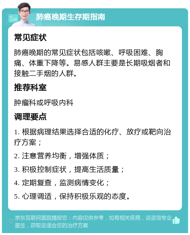 肺癌晚期生存期指南 常见症状 肺癌晚期的常见症状包括咳嗽、呼吸困难、胸痛、体重下降等。易感人群主要是长期吸烟者和接触二手烟的人群。 推荐科室 肿瘤科或呼吸内科 调理要点 1. 根据病理结果选择合适的化疗、放疗或靶向治疗方案； 2. 注意营养均衡，增强体质； 3. 积极控制症状，提高生活质量； 4. 定期复查，监测病情变化； 5. 心理调适，保持积极乐观的态度。