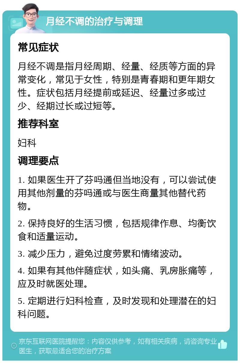 月经不调的治疗与调理 常见症状 月经不调是指月经周期、经量、经质等方面的异常变化，常见于女性，特别是青春期和更年期女性。症状包括月经提前或延迟、经量过多或过少、经期过长或过短等。 推荐科室 妇科 调理要点 1. 如果医生开了芬吗通但当地没有，可以尝试使用其他剂量的芬吗通或与医生商量其他替代药物。 2. 保持良好的生活习惯，包括规律作息、均衡饮食和适量运动。 3. 减少压力，避免过度劳累和情绪波动。 4. 如果有其他伴随症状，如头痛、乳房胀痛等，应及时就医处理。 5. 定期进行妇科检查，及时发现和处理潜在的妇科问题。