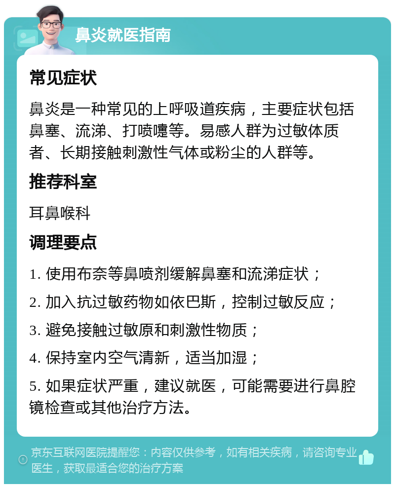 鼻炎就医指南 常见症状 鼻炎是一种常见的上呼吸道疾病，主要症状包括鼻塞、流涕、打喷嚏等。易感人群为过敏体质者、长期接触刺激性气体或粉尘的人群等。 推荐科室 耳鼻喉科 调理要点 1. 使用布奈等鼻喷剂缓解鼻塞和流涕症状； 2. 加入抗过敏药物如依巴斯，控制过敏反应； 3. 避免接触过敏原和刺激性物质； 4. 保持室内空气清新，适当加湿； 5. 如果症状严重，建议就医，可能需要进行鼻腔镜检查或其他治疗方法。