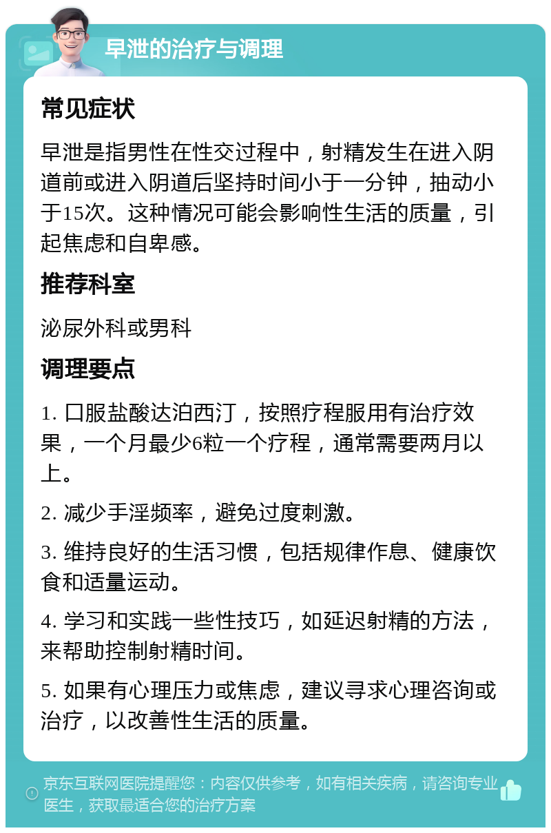 早泄的治疗与调理 常见症状 早泄是指男性在性交过程中，射精发生在进入阴道前或进入阴道后坚持时间小于一分钟，抽动小于15次。这种情况可能会影响性生活的质量，引起焦虑和自卑感。 推荐科室 泌尿外科或男科 调理要点 1. 口服盐酸达泊西汀，按照疗程服用有治疗效果，一个月最少6粒一个疗程，通常需要两月以上。 2. 减少手淫频率，避免过度刺激。 3. 维持良好的生活习惯，包括规律作息、健康饮食和适量运动。 4. 学习和实践一些性技巧，如延迟射精的方法，来帮助控制射精时间。 5. 如果有心理压力或焦虑，建议寻求心理咨询或治疗，以改善性生活的质量。