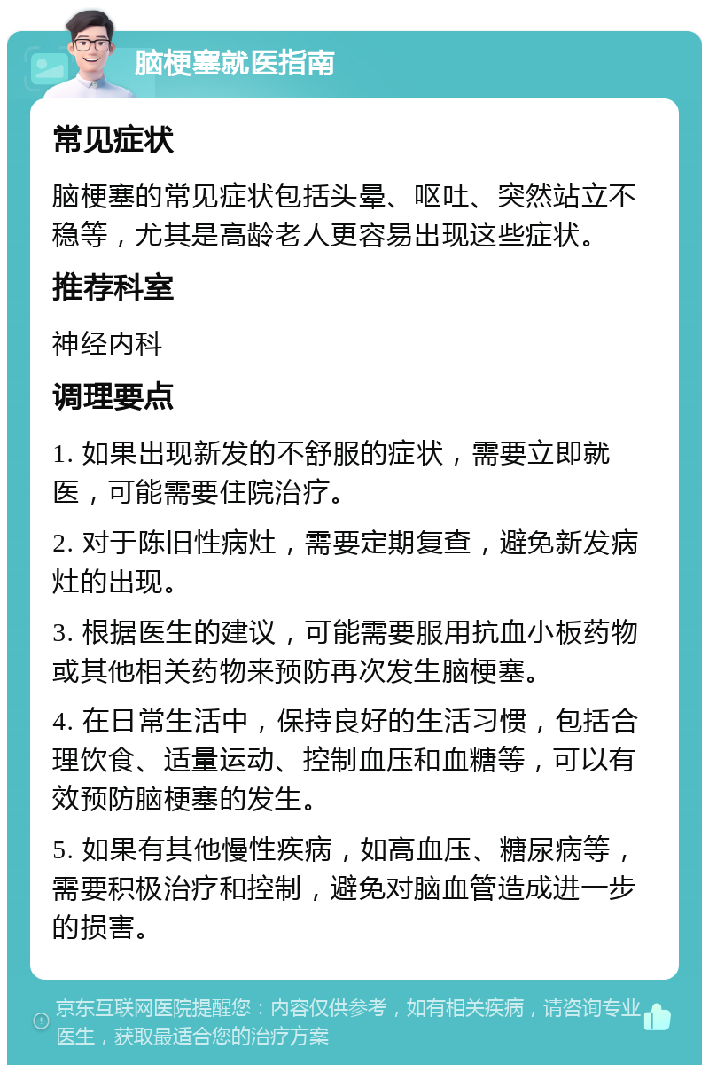 脑梗塞就医指南 常见症状 脑梗塞的常见症状包括头晕、呕吐、突然站立不稳等，尤其是高龄老人更容易出现这些症状。 推荐科室 神经内科 调理要点 1. 如果出现新发的不舒服的症状，需要立即就医，可能需要住院治疗。 2. 对于陈旧性病灶，需要定期复查，避免新发病灶的出现。 3. 根据医生的建议，可能需要服用抗血小板药物或其他相关药物来预防再次发生脑梗塞。 4. 在日常生活中，保持良好的生活习惯，包括合理饮食、适量运动、控制血压和血糖等，可以有效预防脑梗塞的发生。 5. 如果有其他慢性疾病，如高血压、糖尿病等，需要积极治疗和控制，避免对脑血管造成进一步的损害。