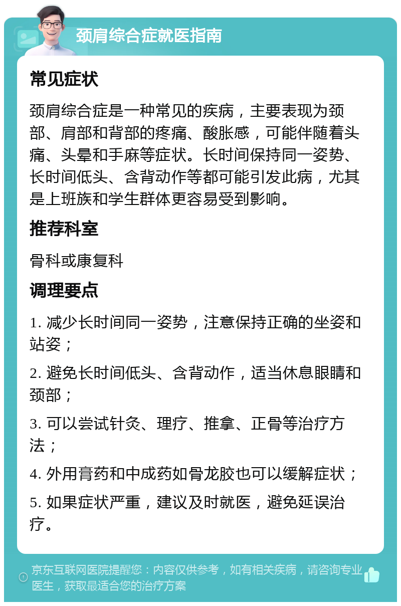 颈肩综合症就医指南 常见症状 颈肩综合症是一种常见的疾病，主要表现为颈部、肩部和背部的疼痛、酸胀感，可能伴随着头痛、头晕和手麻等症状。长时间保持同一姿势、长时间低头、含背动作等都可能引发此病，尤其是上班族和学生群体更容易受到影响。 推荐科室 骨科或康复科 调理要点 1. 减少长时间同一姿势，注意保持正确的坐姿和站姿； 2. 避免长时间低头、含背动作，适当休息眼睛和颈部； 3. 可以尝试针灸、理疗、推拿、正骨等治疗方法； 4. 外用膏药和中成药如骨龙胶也可以缓解症状； 5. 如果症状严重，建议及时就医，避免延误治疗。