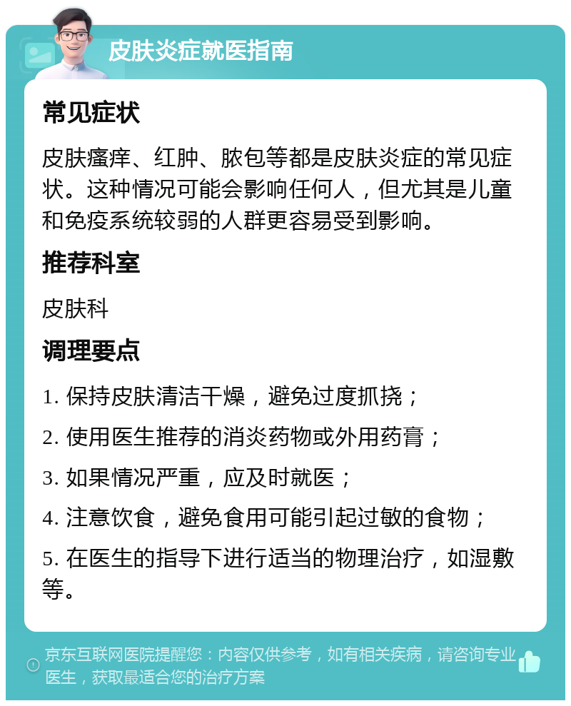 皮肤炎症就医指南 常见症状 皮肤瘙痒、红肿、脓包等都是皮肤炎症的常见症状。这种情况可能会影响任何人，但尤其是儿童和免疫系统较弱的人群更容易受到影响。 推荐科室 皮肤科 调理要点 1. 保持皮肤清洁干燥，避免过度抓挠； 2. 使用医生推荐的消炎药物或外用药膏； 3. 如果情况严重，应及时就医； 4. 注意饮食，避免食用可能引起过敏的食物； 5. 在医生的指导下进行适当的物理治疗，如湿敷等。