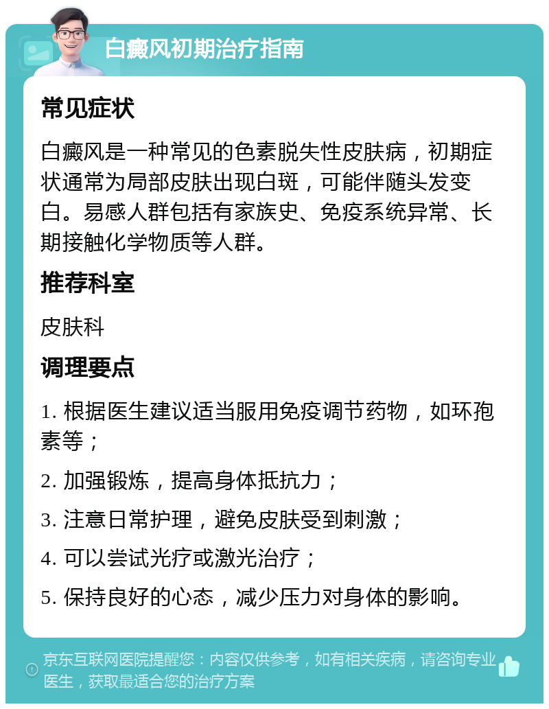 白癜风初期治疗指南 常见症状 白癜风是一种常见的色素脱失性皮肤病，初期症状通常为局部皮肤出现白斑，可能伴随头发变白。易感人群包括有家族史、免疫系统异常、长期接触化学物质等人群。 推荐科室 皮肤科 调理要点 1. 根据医生建议适当服用免疫调节药物，如环孢素等； 2. 加强锻炼，提高身体抵抗力； 3. 注意日常护理，避免皮肤受到刺激； 4. 可以尝试光疗或激光治疗； 5. 保持良好的心态，减少压力对身体的影响。