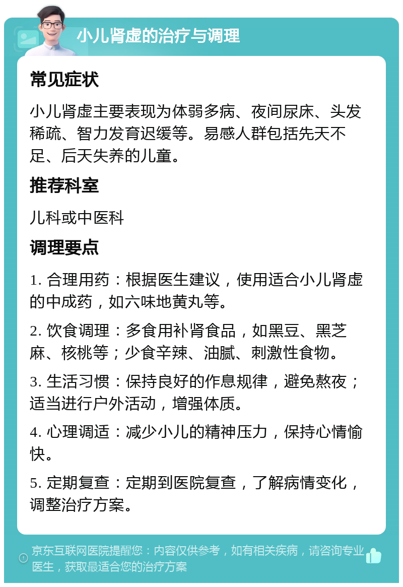 小儿肾虚的治疗与调理 常见症状 小儿肾虚主要表现为体弱多病、夜间尿床、头发稀疏、智力发育迟缓等。易感人群包括先天不足、后天失养的儿童。 推荐科室 儿科或中医科 调理要点 1. 合理用药：根据医生建议，使用适合小儿肾虚的中成药，如六味地黄丸等。 2. 饮食调理：多食用补肾食品，如黑豆、黑芝麻、核桃等；少食辛辣、油腻、刺激性食物。 3. 生活习惯：保持良好的作息规律，避免熬夜；适当进行户外活动，增强体质。 4. 心理调适：减少小儿的精神压力，保持心情愉快。 5. 定期复查：定期到医院复查，了解病情变化，调整治疗方案。