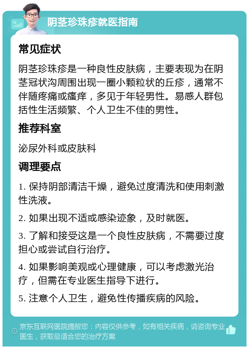 阴茎珍珠疹就医指南 常见症状 阴茎珍珠疹是一种良性皮肤病，主要表现为在阴茎冠状沟周围出现一圈小颗粒状的丘疹，通常不伴随疼痛或瘙痒，多见于年轻男性。易感人群包括性生活频繁、个人卫生不佳的男性。 推荐科室 泌尿外科或皮肤科 调理要点 1. 保持阴部清洁干燥，避免过度清洗和使用刺激性洗液。 2. 如果出现不适或感染迹象，及时就医。 3. 了解和接受这是一个良性皮肤病，不需要过度担心或尝试自行治疗。 4. 如果影响美观或心理健康，可以考虑激光治疗，但需在专业医生指导下进行。 5. 注意个人卫生，避免性传播疾病的风险。