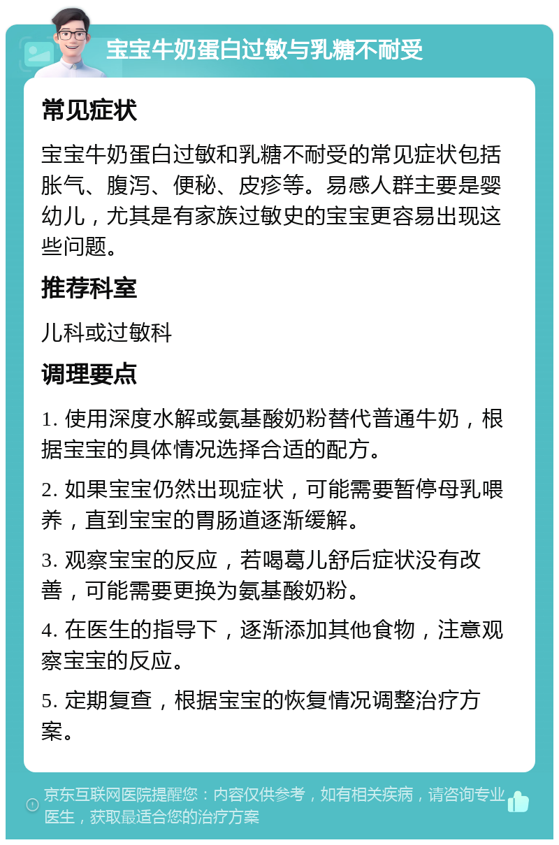 宝宝牛奶蛋白过敏与乳糖不耐受 常见症状 宝宝牛奶蛋白过敏和乳糖不耐受的常见症状包括胀气、腹泻、便秘、皮疹等。易感人群主要是婴幼儿，尤其是有家族过敏史的宝宝更容易出现这些问题。 推荐科室 儿科或过敏科 调理要点 1. 使用深度水解或氨基酸奶粉替代普通牛奶，根据宝宝的具体情况选择合适的配方。 2. 如果宝宝仍然出现症状，可能需要暂停母乳喂养，直到宝宝的胃肠道逐渐缓解。 3. 观察宝宝的反应，若喝葛儿舒后症状没有改善，可能需要更换为氨基酸奶粉。 4. 在医生的指导下，逐渐添加其他食物，注意观察宝宝的反应。 5. 定期复查，根据宝宝的恢复情况调整治疗方案。