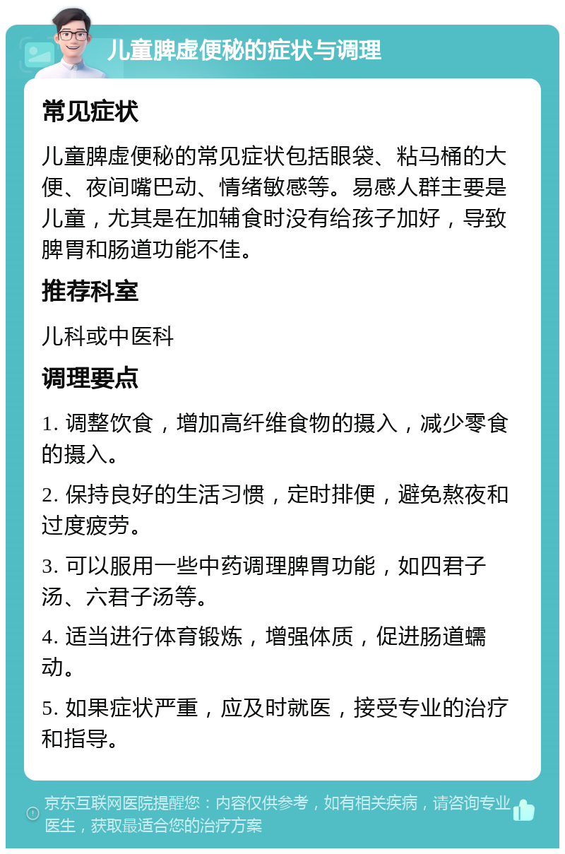 儿童脾虚便秘的症状与调理 常见症状 儿童脾虚便秘的常见症状包括眼袋、粘马桶的大便、夜间嘴巴动、情绪敏感等。易感人群主要是儿童，尤其是在加辅食时没有给孩子加好，导致脾胃和肠道功能不佳。 推荐科室 儿科或中医科 调理要点 1. 调整饮食，增加高纤维食物的摄入，减少零食的摄入。 2. 保持良好的生活习惯，定时排便，避免熬夜和过度疲劳。 3. 可以服用一些中药调理脾胃功能，如四君子汤、六君子汤等。 4. 适当进行体育锻炼，增强体质，促进肠道蠕动。 5. 如果症状严重，应及时就医，接受专业的治疗和指导。