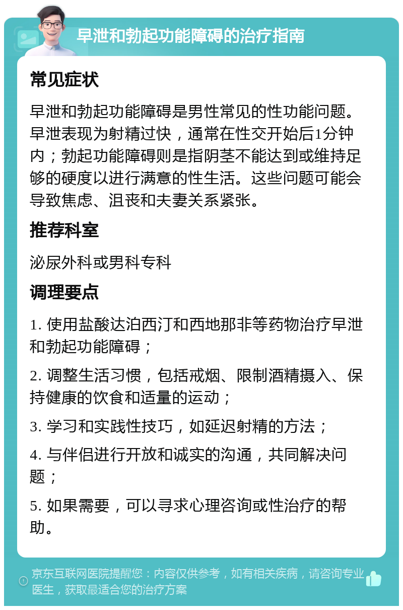 早泄和勃起功能障碍的治疗指南 常见症状 早泄和勃起功能障碍是男性常见的性功能问题。早泄表现为射精过快，通常在性交开始后1分钟内；勃起功能障碍则是指阴茎不能达到或维持足够的硬度以进行满意的性生活。这些问题可能会导致焦虑、沮丧和夫妻关系紧张。 推荐科室 泌尿外科或男科专科 调理要点 1. 使用盐酸达泊西汀和西地那非等药物治疗早泄和勃起功能障碍； 2. 调整生活习惯，包括戒烟、限制酒精摄入、保持健康的饮食和适量的运动； 3. 学习和实践性技巧，如延迟射精的方法； 4. 与伴侣进行开放和诚实的沟通，共同解决问题； 5. 如果需要，可以寻求心理咨询或性治疗的帮助。