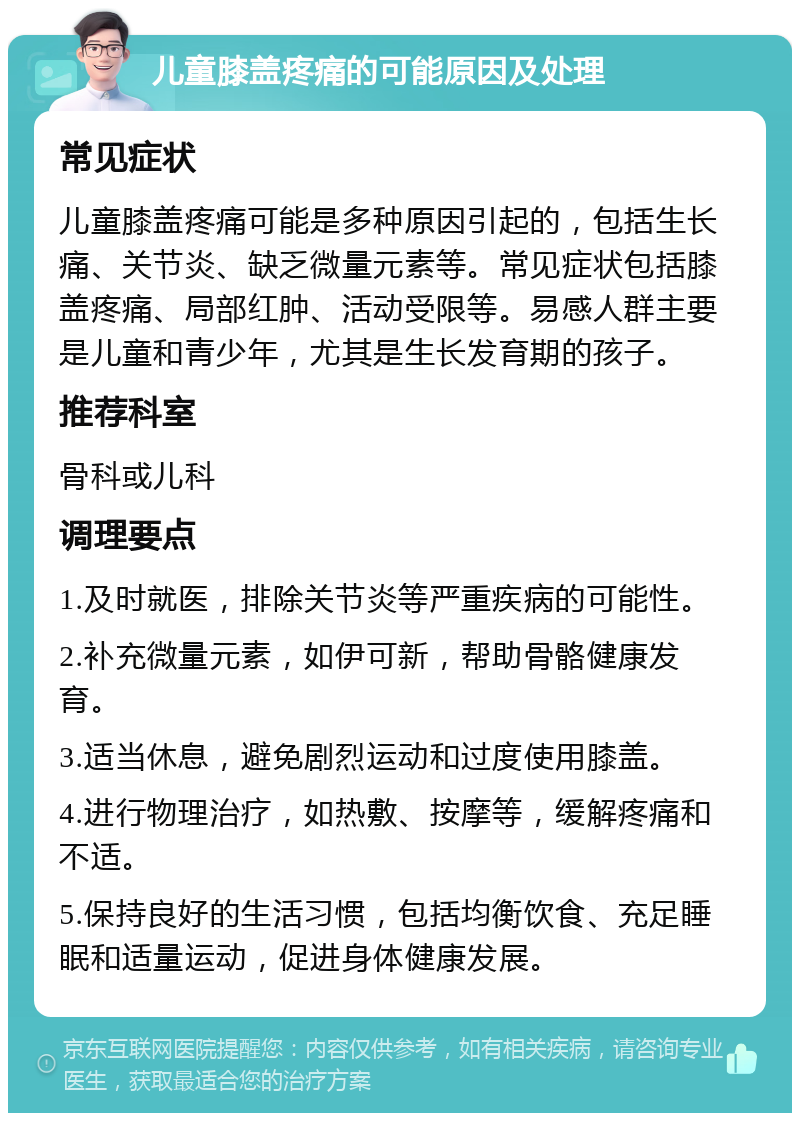 儿童膝盖疼痛的可能原因及处理 常见症状 儿童膝盖疼痛可能是多种原因引起的，包括生长痛、关节炎、缺乏微量元素等。常见症状包括膝盖疼痛、局部红肿、活动受限等。易感人群主要是儿童和青少年，尤其是生长发育期的孩子。 推荐科室 骨科或儿科 调理要点 1.及时就医，排除关节炎等严重疾病的可能性。 2.补充微量元素，如伊可新，帮助骨骼健康发育。 3.适当休息，避免剧烈运动和过度使用膝盖。 4.进行物理治疗，如热敷、按摩等，缓解疼痛和不适。 5.保持良好的生活习惯，包括均衡饮食、充足睡眠和适量运动，促进身体健康发展。