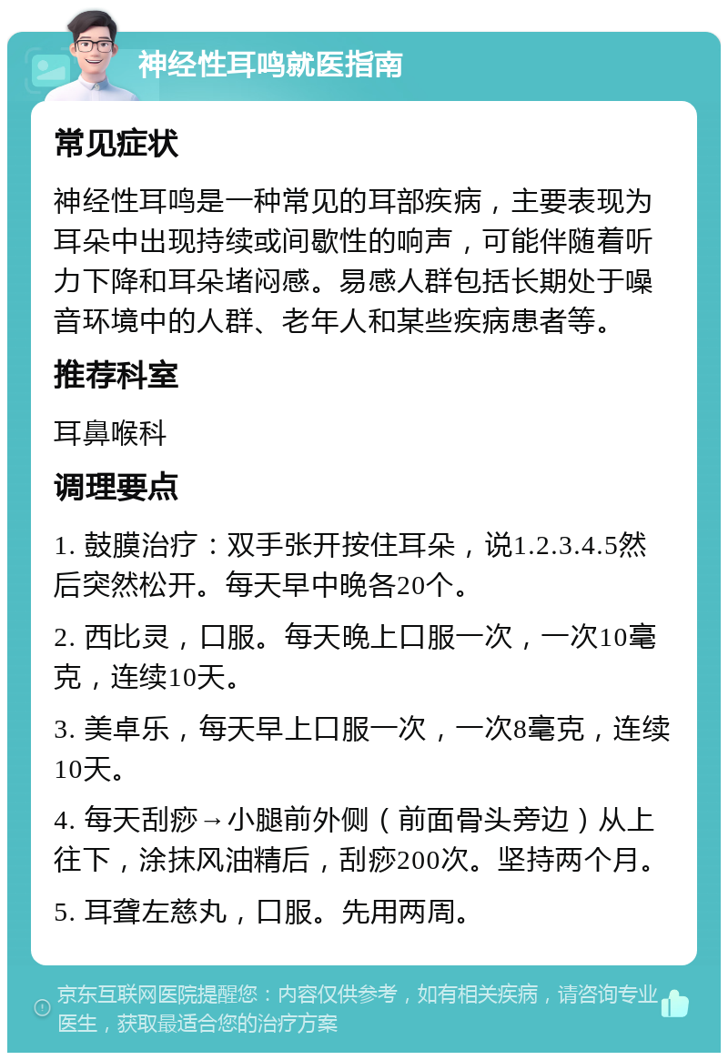 神经性耳鸣就医指南 常见症状 神经性耳鸣是一种常见的耳部疾病，主要表现为耳朵中出现持续或间歇性的响声，可能伴随着听力下降和耳朵堵闷感。易感人群包括长期处于噪音环境中的人群、老年人和某些疾病患者等。 推荐科室 耳鼻喉科 调理要点 1. 鼓膜治疗：双手张开按住耳朵，说1.2.3.4.5然后突然松开。每天早中晚各20个。 2. 西比灵，口服。每天晚上口服一次，一次10毫克，连续10天。 3. 美卓乐，每天早上口服一次，一次8毫克，连续10天。 4. 每天刮痧→小腿前外侧（前面骨头旁边）从上往下，涂抹风油精后，刮痧200次。坚持两个月。 5. 耳聋左慈丸，口服。先用两周。