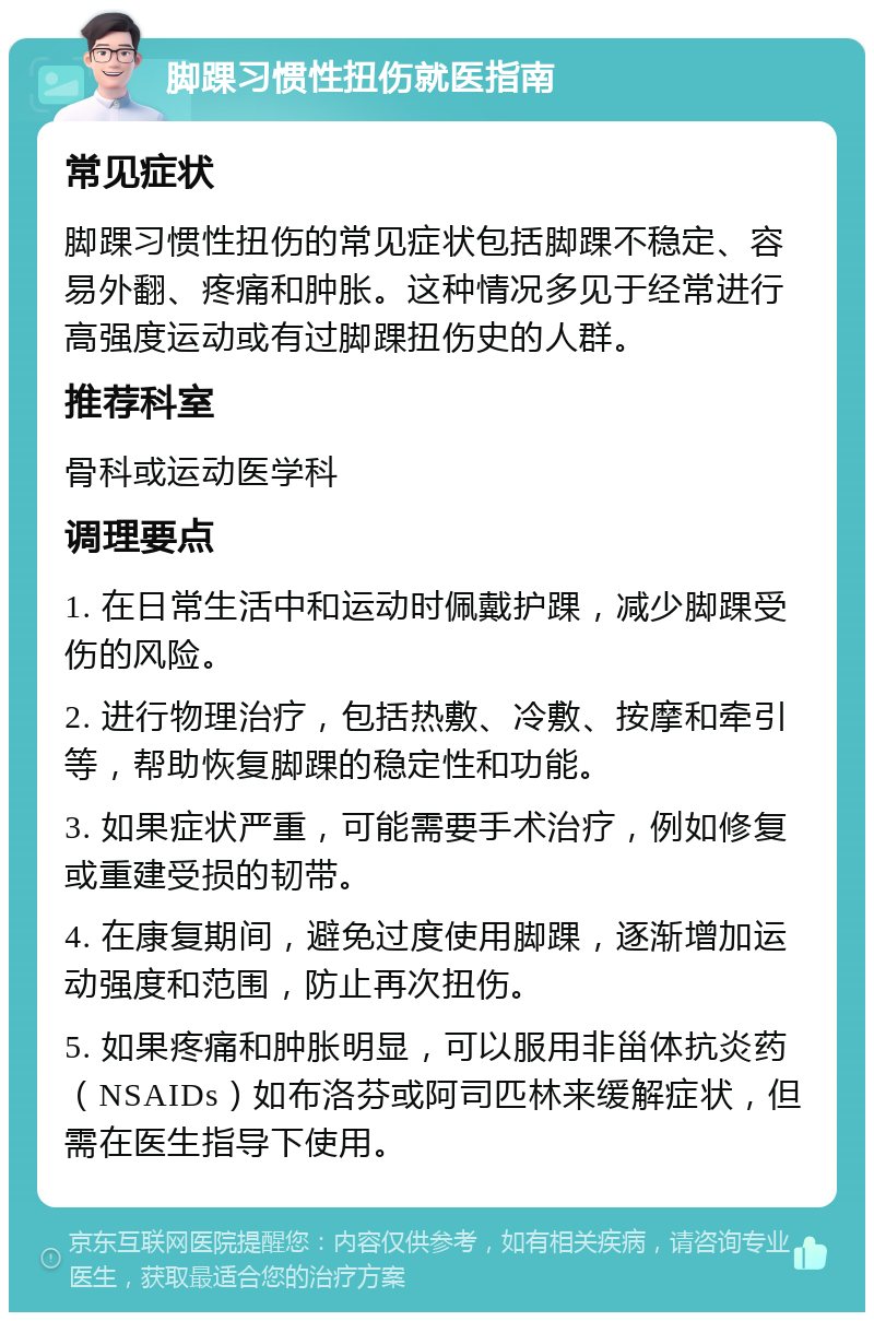 脚踝习惯性扭伤就医指南 常见症状 脚踝习惯性扭伤的常见症状包括脚踝不稳定、容易外翻、疼痛和肿胀。这种情况多见于经常进行高强度运动或有过脚踝扭伤史的人群。 推荐科室 骨科或运动医学科 调理要点 1. 在日常生活中和运动时佩戴护踝，减少脚踝受伤的风险。 2. 进行物理治疗，包括热敷、冷敷、按摩和牵引等，帮助恢复脚踝的稳定性和功能。 3. 如果症状严重，可能需要手术治疗，例如修复或重建受损的韧带。 4. 在康复期间，避免过度使用脚踝，逐渐增加运动强度和范围，防止再次扭伤。 5. 如果疼痛和肿胀明显，可以服用非甾体抗炎药（NSAIDs）如布洛芬或阿司匹林来缓解症状，但需在医生指导下使用。