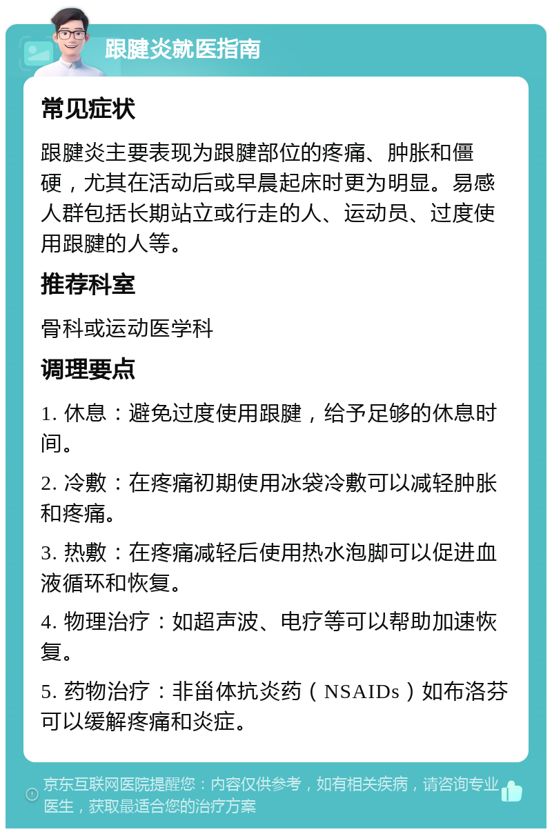 跟腱炎就医指南 常见症状 跟腱炎主要表现为跟腱部位的疼痛、肿胀和僵硬，尤其在活动后或早晨起床时更为明显。易感人群包括长期站立或行走的人、运动员、过度使用跟腱的人等。 推荐科室 骨科或运动医学科 调理要点 1. 休息：避免过度使用跟腱，给予足够的休息时间。 2. 冷敷：在疼痛初期使用冰袋冷敷可以减轻肿胀和疼痛。 3. 热敷：在疼痛减轻后使用热水泡脚可以促进血液循环和恢复。 4. 物理治疗：如超声波、电疗等可以帮助加速恢复。 5. 药物治疗：非甾体抗炎药（NSAIDs）如布洛芬可以缓解疼痛和炎症。