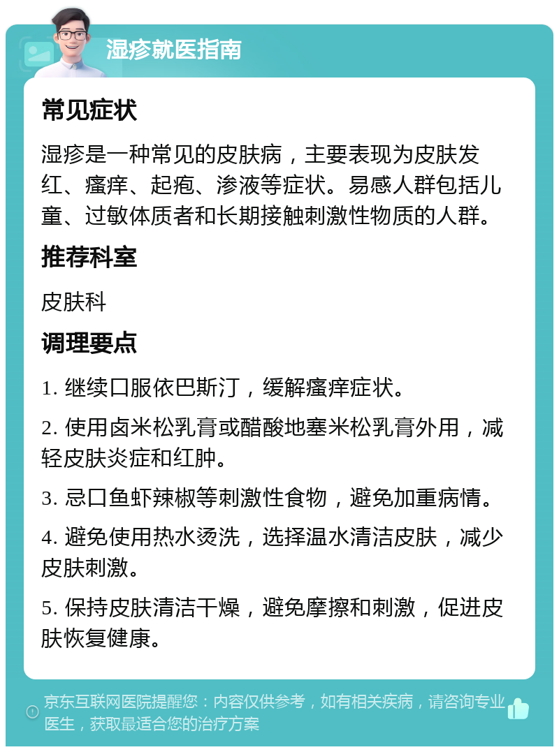 湿疹就医指南 常见症状 湿疹是一种常见的皮肤病，主要表现为皮肤发红、瘙痒、起疱、渗液等症状。易感人群包括儿童、过敏体质者和长期接触刺激性物质的人群。 推荐科室 皮肤科 调理要点 1. 继续口服依巴斯汀，缓解瘙痒症状。 2. 使用卤米松乳膏或醋酸地塞米松乳膏外用，减轻皮肤炎症和红肿。 3. 忌口鱼虾辣椒等刺激性食物，避免加重病情。 4. 避免使用热水烫洗，选择温水清洁皮肤，减少皮肤刺激。 5. 保持皮肤清洁干燥，避免摩擦和刺激，促进皮肤恢复健康。