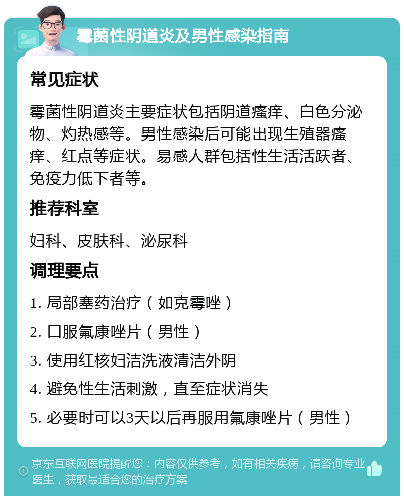 霉菌性阴道炎及男性感染指南 常见症状 霉菌性阴道炎主要症状包括阴道瘙痒、白色分泌物、灼热感等。男性感染后可能出现生殖器瘙痒、红点等症状。易感人群包括性生活活跃者、免疫力低下者等。 推荐科室 妇科、皮肤科、泌尿科 调理要点 1. 局部塞药治疗（如克霉唑） 2. 口服氟康唑片（男性） 3. 使用红核妇洁洗液清洁外阴 4. 避免性生活刺激，直至症状消失 5. 必要时可以3天以后再服用氟康唑片（男性）