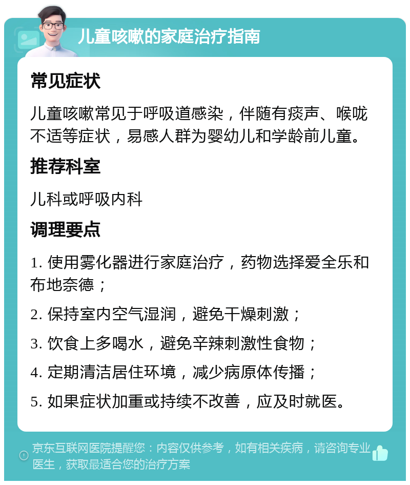 儿童咳嗽的家庭治疗指南 常见症状 儿童咳嗽常见于呼吸道感染，伴随有痰声、喉咙不适等症状，易感人群为婴幼儿和学龄前儿童。 推荐科室 儿科或呼吸内科 调理要点 1. 使用雾化器进行家庭治疗，药物选择爱全乐和布地奈德； 2. 保持室内空气湿润，避免干燥刺激； 3. 饮食上多喝水，避免辛辣刺激性食物； 4. 定期清洁居住环境，减少病原体传播； 5. 如果症状加重或持续不改善，应及时就医。