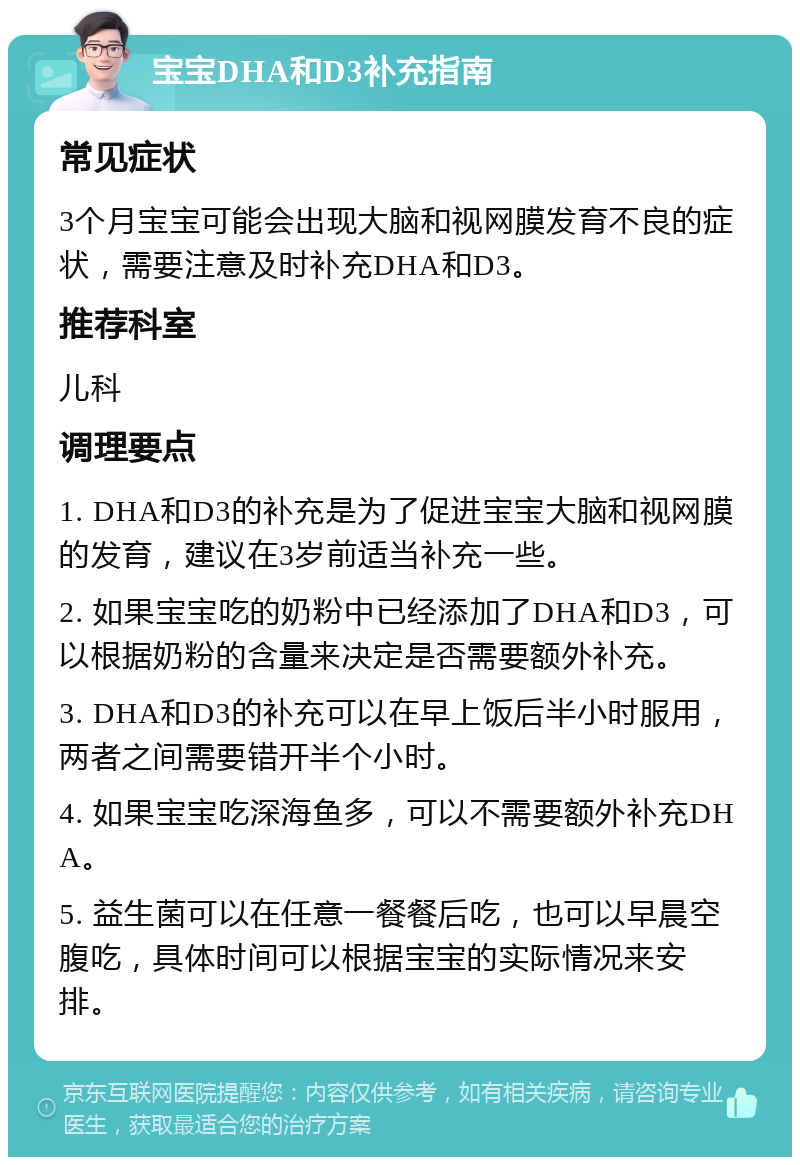 宝宝DHA和D3补充指南 常见症状 3个月宝宝可能会出现大脑和视网膜发育不良的症状，需要注意及时补充DHA和D3。 推荐科室 儿科 调理要点 1. DHA和D3的补充是为了促进宝宝大脑和视网膜的发育，建议在3岁前适当补充一些。 2. 如果宝宝吃的奶粉中已经添加了DHA和D3，可以根据奶粉的含量来决定是否需要额外补充。 3. DHA和D3的补充可以在早上饭后半小时服用，两者之间需要错开半个小时。 4. 如果宝宝吃深海鱼多，可以不需要额外补充DHA。 5. 益生菌可以在任意一餐餐后吃，也可以早晨空腹吃，具体时间可以根据宝宝的实际情况来安排。